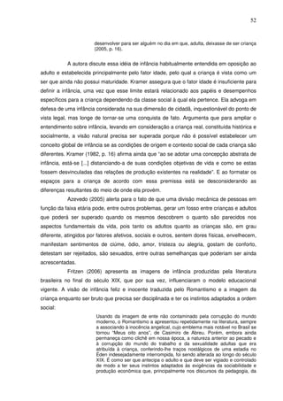 52
desenvolver para ser alguém no dia em que, adulta, deixasse de ser criança
(2005, p. 16).
A autora discute essa idéia de infância habitualmente entendida em oposição ao
adulto e estabelecida principalmente pelo fator idade, pelo qual a criança é vista como um
ser que ainda não possui maturidade. Kramer assegura que o fator idade é insuficiente para
definir a infância, uma vez que esse limite estará relacionado aos papéis e desempenhos
específicos para a criança dependendo da classe social à qual ela pertence. Ela advoga em
defesa de uma infância considerada na sua dimensão de cidadã, inquestionável do ponto de
vista legal, mas longe de tornar-se uma conquista de fato. Argumenta que para ampliar o
entendimento sobre infância, levando em consideração a criança real, constituída histórica e
socialmente, a visão natural precisa ser superada porque não é possível estabelecer um
conceito global de infância se as condições de origem e contexto social de cada criança são
diferentes. Kramer (1982, p. 16) afirma ainda que “ao se adotar uma concepção abstrata de
infância, está-se [...] distanciando-a de suas condições objetivas de vida e como se estas
fossem desvinculadas das relações de produção existentes na realidade”. E ao formatar os
espaços para a criança de acordo com essa premissa está se desconsiderando as
diferenças resultantes do meio de onde ela provém.
Azevedo (2005) alerta para o fato de que uma divisão mecânica de pessoas em
função da faixa etária pode, entre outros problemas, gerar um fosso entre crianças e adultos
que poderá ser superado quando os mesmos descobrem o quanto são parecidos nos
aspectos fundamentais da vida, pois tanto os adultos quanto as crianças são, em grau
diferente, atingidos por fatores afetivos, sociais e outros, sentem dores físicas, envelhecem,
manifestam sentimentos de ciúme, ódio, amor, tristeza ou alegria, gostam de conforto,
detestam ser rejeitados, são sexuados, entre outras semelhanças que poderiam ser ainda
acrescentadas.
Fritzen (2006) apresenta as imagens de infância produzidas pela literatura
brasileira no final do século XIX, que por sua vez, influenciaram o modelo educacional
vigente. A visão de infância feliz e inocente traduzida pelo Romantismo e a imagem da
criança enquanto ser bruto que precisa ser disciplinada e ter os instintos adaptados a ordem
social:
Usando da imagem de ente não contaminado pela corrupção do mundo
moderno, o Romantismo a apresentou repetidamente na literatura, sempre
a associando à inocência angelical, cujo emblema mais notável no Brasil se
tornou “Meus oito anos”, de Casimiro de Abreu. Porém, embora ainda
permaneça como clichê em nossa época, a natureza anterior ao pecado e
à corrupção do mundo do trabalho e da sexualidade adultas que era
atribuída à criança, conferindo-lhe traços nostálgicos de uma estadia no
Éden indesejadamente interrompida, foi sendo alterada ao longo do século
XIX. É como ser que antecipa o adulto e que deve ser vigiado e controlado
de modo a ter seus instintos adaptados às exigências da sociabilidade e
produção econômica que, principalmente nos discursos da pedagogia, da
 