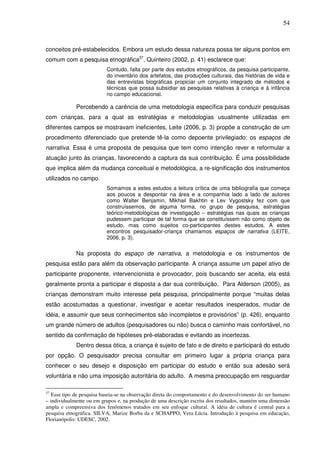 54
conceitos pré-estabelecidos. Embora um estudo dessa natureza possa ter alguns pontos em
comum com a pesquisa etnográfica37
, Quinteiro (2002, p. 41) esclarece que:
Contudo, falta por parte dos estudos etnográficos, da pesquisa participante,
do inventário dos artefatos, das produções culturais, das histórias de vida e
das entrevistas biográficas propiciar um conjunto integrado de métodos e
técnicas que possa subsidiar as pesquisas relativas à criança e à infância
no campo educacional.
Percebendo a carência de uma metodologia específica para conduzir pesquisas
com crianças, para a qual as estratégias e metodologias usualmente utilizadas em
diferentes campos se mostravam ineficientes, Leite (2006, p. 3) propõe a construção de um
procedimento diferenciado que pretende tê-la como depoente privilegiado: os espaços de
narrativa. Essa é uma proposta de pesquisa que tem como intenção rever e reformular a
atuação junto às crianças, favorecendo a captura da sua contribuição. É uma possibilidade
que implica além da mudança conceitual e metodológica, a re-significação dos instrumentos
utilizados no campo.
Somamos a estes estudos a leitura crítica de uma bibliografia que começa
aos poucos a despontar na área e a companhia lado a lado de autores
como Walter Benjamin, Mikhail Bakhtin e Lev Vygostsky fez com que
construíssemos, de alguma forma, no grupo de pesquisa, estratégias
teórico-metodológicas de investigação – estratégias nas quais as crianças
pudessem participar de tal forma que se constituíssem não como objeto de
estudo, mas como sujeitos co-participantes destes estudos. A estes
encontros pesquisador-criança chamamos espaços de narrativa (LEITE,
2006, p. 3).
Na proposta do espaço de narrativa, a metodologia e os instrumentos de
pesquisa estão para além da observação participante. A criança assume um papel ativo de
participante proponente, intervencionista e provocador, pois buscando ser aceita, ela está
geralmente pronta a participar e disposta a dar sua contribuição. Para Alderson (2005), as
crianças demonstram muito interesse pela pesquisa, principalmente porque “muitas delas
estão acostumadas a questionar, investigar e aceitar resultados inesperados, mudar de
idéia, e assumir que seus conhecimentos são incompletos e provisórios” (p. 426), enquanto
um grande número de adultos (pesquisadores ou não) busca o caminho mais confortável, no
sentido da confirmação de hipóteses pré-elaboradas e evitando as incertezas.
Dentro dessa ótica, a criança é sujeito de fato e de direito e participará do estudo
por opção. O pesquisador precisa consultar em primeiro lugar a própria criança para
conhecer o seu desejo e disposição em participar do estudo e então sua adesão será
voluntária e não uma imposição autoritária do adulto. A mesma preocupação em resguardar
37
Esse tipo de pesquisa baseia-se na observação direta do comportamento e do desenvolvimento do ser humano
– individualmente ou em grupos e, na produção de uma descrição escrita dos resultados, mantém uma dimensão
ampla e compreensiva dos fenômenos tratados em seu enfoque cultural. A idéia de cultura é central para a
pesquisa etnográfica. SILVA, Marize Borba da e SCHAPPO, Vera Lúcia. Introdução à pesquisa em educação,
Florianópolis: UDESC, 2002.
 
