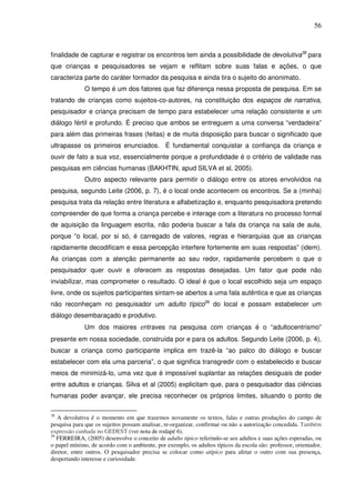 56
finalidade de capturar e registrar os encontros tem ainda a possibilidade de devolutiva38
para
que crianças e pesquisadores se vejam e reflitam sobre suas falas e ações, o que
caracteriza parte do caráter formador da pesquisa e ainda tira o sujeito do anonimato.
O tempo é um dos fatores que faz diferença nessa proposta de pesquisa. Em se
tratando de crianças como sujeitos-co-autores, na constituição dos espaços de narrativa,
pesquisador e criança precisam de tempo para estabelecer uma relação consistente e um
diálogo fértil e profundo. É preciso que ambos se entreguem a uma conversa “verdadeira”
para além das primeiras frases (feitas) e de muita disposição para buscar o significado que
ultrapasse os primeiros enunciados. É fundamental conquistar a confiança da criança e
ouvir de fato a sua voz, essencialmente porque a profundidade é o critério de validade nas
pesquisas em ciências humanas (BAKHTIN, apud SILVA et al, 2005).
Outro aspecto relevante para permitir o diálogo entre os atores envolvidos na
pesquisa, segundo Leite (2006, p. 7), é o local onde acontecem os encontros. Se a (minha)
pesquisa trata da relação entre literatura e alfabetização e, enquanto pesquisadora pretendo
compreender de que forma a criança percebe e interage com a literatura no processo formal
de aquisição da linguagem escrita, não poderia buscar a fala da criança na sala de aula,
porque “o local, por si só, é carregado de valores, regras e hierarquias que as crianças
rapidamente decodificam e essa percepção interfere fortemente em suas respostas” (idem).
As crianças com a atenção permanente ao seu redor, rapidamente percebem o que o
pesquisador quer ouvir e oferecem as respostas desejadas. Um fator que pode não
inviabilizar, mas comprometer o resultado. O ideal é que o local escolhido seja um espaço
livre, onde os sujeitos participantes sintam-se abertos a uma fala autêntica e que as crianças
não reconheçam no pesquisador um adulto típico39
do local e possam estabelecer um
diálogo desembaraçado e produtivo.
Um dos maiores entraves na pesquisa com crianças é o “adultocentrismo”
presente em nossa sociedade, construída por e para os adultos. Segundo Leite (2006, p. 4),
buscar a criança como participante implica em trazê-la “ao palco do diálogo e buscar
estabelecer com ela uma parceria”, o que significa transgredir com o estabelecido e buscar
meios de minimizá-lo, uma vez que é impossível suplantar as relações desiguais de poder
entre adultos e crianças. Silva et al (2005) explicitam que, para o pesquisador das ciências
humanas poder avançar, ele precisa reconhecer os próprios limites, situando o ponto de
38
A devolutiva é o momento em que trazemos novamente os textos, falas e outras produções do campo de
pesquisa para que os sujeitos possam analisar, re-organizar, confirmar ou não a autorização concedida. Também
expressão cunhada no GEDEST (ver nota de rodapé 6).
39
FERREIRA, (2005) desenvolve o conceito de adulto típico referindo-se aos adultos e suas ações esperadas, ou
o papel mínimo, de acordo com o ambiente, por exemplo, os adultos típicos da escola são: professor, orientador,
diretor, entre outros. O pesquisador precisa se colocar como atípico para afetar o outro com sua presença,
despertando interesse e curiosidade.
 