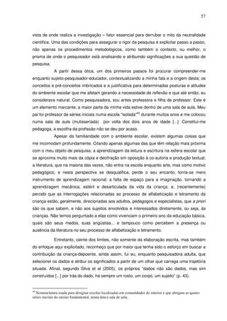 57
vista de onde realiza a investigação – fator essencial para derrubar o mito da neutralidade
cientifica. Uma das condições para assegurar o rigor da pesquisa é explicitar passo a passo,
não apenas os procedimentos metodológicos, como também o contexto, ou melhor, o
prisma de onde o pesquisador está analisando e atribuindo significações a sua questão de
pesquisa.
A partir dessa ótica, um dos primeiros passos foi procurar compreender-me
enquanto sujeito-pesquisador-educador, contextualizando a minha fala e a origem desta; os
conceitos e pré-conceitos imbricados e a justificativa para determinadas posturas e atitudes
do ambiente escolar que me afetam gerando a necessidade de reflexão e que até então, eu
considerava natural. Como pesquisadora, sou antes professora e filha de professor. Este é
um elemento marcante; a maior parte da minha vida estive dentro de uma sala de aula. Meu
pai foi professor de séries iniciais numa escola “isolada”40
durante muitos anos e me colocou
numa sala de aula (mutisseriada) por volta dos dois anos de idade [...] .Constitui-me
pedagoga, a escolha da profissão não se deu por acaso.
Apesar da familiaridade com o ambiente escolar, existem algumas coisas que
me incomodam profundamente. Citando apenas algumas das que têm relação mais próxima
com o meu objeto de pesquisa: a aprendizagem da leitura e escritura na esfera escolar que
se aproxima muito mais da cópia e decifração em oposição à co-autoria e produção textual;
a literatura, que na maioria das vezes, não entra na escola enquanto arte, mas como motivo
pedagógico, e nesta perspectiva se desqualifica, perde o seu encanto, torna-se mero
instrumento de aprendizagem racional; a falta de espaço para a imaginação, tornando a
aprendizagem mecânica, estéril e desarticulada da vida da criança; e, (recentemente)
percebi que as interrogações relacionadas ao processo de alfabetização e letramento da
criança estão, geralmente, direcionadas aos adultos, pedagogos e especialistas, que a priori
são os que sabem, e não aos sujeitos envolvidos e interessados diretamente, ou seja, às
crianças. Não temos perguntado a elas como vivenciam o primeiro ano da educação básica,
quais são seus medos, suas angústias... e tampouco como percebem a presença ou
ausência da literatura no seu processo de alfabetização e letramento.
Entretanto, ciente dos limites, não somente da elaboração escrita, mas também
do enfoque aqui explicitado, reconheço que por maior que tenha sido o esforço em buscar a
contribuição da criança-depoente, ainda assim, fui eu, enquanto pesquisadora adulta, que
selecionei os dados e atribui os significados a partir de um olhar que carrega uma trajetória
situada. Afinal, segundo Silva et al (2005), os próprios “dados não são dados, mas sim
construídos [...] por trás do dado, há sempre um rosto, um corpo, um sujeito” (p. 43).
40
Nomenclatura usada para designar escolas localizadas em comunidades do interior e que abrigam as quatro
séries iniciais do ensino fundamental, numa única sala de aula.
 