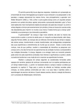 58
O caminho percorrido trouxe algumas respostas, incipientes em comparação ao
emaranhado de novas interrogações que surgiram e que conduzem o eu-pesquisador a não
perceber o espaço educacional da mesma forma, mas principalmente a aprender com
Walter Benjamim (2002, p. 103) a olhar o outro-sujeito-criança como um arquiteto sempre
presente num canteiro de obras, agindo, procurando e provocando desordem, pois “a Terra
está repleta dos mais incomparáveis objetos da atenção e da ação das crianças”; ou como o
artista disposto a brincar permanentemente com pincéis e tintas em busca de nuances ainda
não descobertas para imprimir no mundo a sua marca. É desta forma que a criança “grita”
revelando a sua presença e nos chamando a percebê-la.
A generosidade41
da criança é algo muito evidente; ela está na maioria das
vezes pronta a aceitar o convite do adulto para um mergulho ao desconhecido, além disso,
segundo Ferreira (2005), as crianças são as melhores informantes do seu tempo e espaço;
são atores sociais, transformando e sendo transformados; são protagonistas competentes
das suas experiências e entendimentos do mundo que as cercam. Esses e outros tantos
motivos, mais do que justificar, revelam a necessidade de intensificar as pesquisas com
criança como uma das formas de nos aproximarmos da condição humana e compreendê-la
nas múltiplas dimensões. A criança, disposta a se entregar inteira ao momento presente
pode extrair de cada experiência conteúdos mais intensos e significativos e auxiliar o adulto
na tarefa de transformar o seu modo de ver e vivenciar as experiências humanas.
Realizei a pesquisa de campo seguindo as coordenadas fornecidas pelos
espaços de narrativa, gostaria de continuar conversando com os sujeitos participantes por
um tempo indeterminado [...], porém, foi necessário deixar o campo e realizar a análise que
apresento no capítulo II. Trago para o centro da reflexão as histórias narradas pelas
crianças, os textos poéticos construídos por elas e as suas falas e opiniões sobre a
aprendizagem da escrita e da leitura. A partir desses eventos, discuto a relação da literatura
com o processo de alfabetização e letramento.
41
Dos 21 alunos que compõe a turma convidada, obtive em alguns encontros a participação de 100%.
 