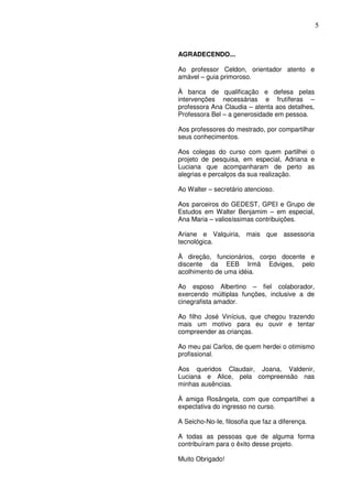 5
AGRADECENDO...
Ao professor Celdon, orientador atento e
amável – guia primoroso.
À banca de qualificação e defesa pelas
intervenções necessárias e frutíferas –
professora Ana Claudia – atenta aos detalhes,
Professora Bel – a generosidade em pessoa.
Aos professores do mestrado, por compartilhar
seus conhecimentos.
Aos colegas do curso com quem partilhei o
projeto de pesquisa, em especial, Adriana e
Luciana que acompanharam de perto as
alegrias e percalços da sua realização.
Ao Walter – secretário atencioso.
Aos parceiros do GEDEST, GPEI e Grupo de
Estudos em Walter Benjamim – em especial,
Ana Maria – valiosíssimas contribuições.
Ariane e Valquiria, mais que assessoria
tecnológica.
À direção, funcionários, corpo docente e
discente da EEB Irmã Edviges, pelo
acolhimento de uma idéia.
Ao esposo Albertino – fiel colaborador,
exercendo múltiplas funções, inclusive a de
cinegrafista amador.
Ao filho José Vinícius, que chegou trazendo
mais um motivo para eu ouvir e tentar
compreender as crianças.
Ao meu pai Carlos, de quem herdei o otimismo
profissional.
Aos queridos Claudair, Joana, Valdenir,
Luciana e Alice, pela compreensão nas
minhas ausências.
À amiga Rosângela, com que compartilhei a
expectativa do ingresso no curso.
A Seicho-No-Ie, filosofia que faz a diferença.
A todas as pessoas que de alguma forma
contribuíram para o êxito desse projeto.
Muito Obrigado!
 