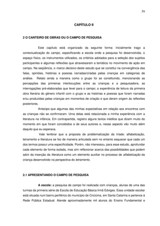 59
CAPÍTULO II
2 O CANTEIRO DE OBRAS OU O CAMPO DE PESQUISA
Este capítulo está organizado da seguinte forma: inicialmente trago a
contextualização do campo, especificando a escola onde a pesquisa foi desenvolvida, o
espaço físico, os instrumentos utilizados, os critérios adotados para a seleção dos sujeitos
participantes e algumas reflexões que atravessaram a temática no movimento de ação em
campo. Na seqüência, o marco decisivo deste estudo que se constitui na convergência das
falas, opiniões, histórias e poesias narradas/criadas pelas crianças em categorias de
análise. Relato ainda a maneira como o grupo foi se constituindo, mencionando as
percepções das primeiras interlocuções entre as crianças e a pesquisadora; as
interrogações pré-elaboradas que levei para o campo; a experiência de leitura da primeira
obra literária do gênero infantil com o grupo e as histórias e poesias que foram narradas
e/ou produzidas pelas crianças em momentos de criação e que deram origem às reflexões
posteriores.
Antecipo que algumas das minhas expectativas em relação aos encontros com
as crianças não se confirmaram. Uma delas está relacionada a minha experiência com a
literatura na infância. Em contrapartida, registro alguns textos inéditos que dizem muito do
momento em que foram concebidos e de seus autores e, nesse aspecto vão muito além
daquilo que eu esperava.
Vale lembrar que a proposta de problematização da tríade: alfabetização,
letramento e literatura se fez de maneira articulada sem no entanto esquecer que cada um
dos termos possui uma especificidade. Porém, não interessou, para esse estudo, aprofundar
cada elemento de forma isolada, mas sim reflexionar acerca das possibilidades que podem
advir da inserção da literatura como um elemento auxiliar no processo de alfabetização da
criança desenvolvido na perspectiva do letramento.
2.1 APRESENTANDO O CAMPO DE PESQUISA
A escola: a pesquisa de campo foi realizada com crianças, alunas de uma das
turmas da primeira série da Escola de Educação Básica Irmã Edviges. Essa unidade escolar
está situada num bairro periférico do município de Criciúma, em Santa Catarina e pertence à
Rede Pública Estadual. Atende aproximadamente mil alunos do Ensino Fundamental e
 