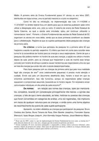 60
Médio. A primeira série do Ensino Fundamental possui 41 alunos no ano letivo 2007,
distribuídos em duas turmas, uma no período matutino e a outra no vespertino.
Como foi dito na introdução, na implementação das Leis 11.114/2006 e
11.274/2007 no âmbito federal ficou em aberto para que os sistemas pudessem optar entre
utilizar a designação série, ano, ciclo ou outro. O sistema de ensino da Rede Estadual de
Santa Catarina, ao qual a escola está vinculada, optou por continuar utilizando a
nomenclatura “série”. Portanto, o Ensino Fundamental das escolas da Rede Estadual de SC
organizam os alunos em nove delas, sendo que as duas primeiras constituem as classes
para a alfabetização. Registre-se que os sujeitos participantes desta pesquisa são crianças
da primeira série.
Os critérios: a turma que participou da pesquisa foi a primeira série 02 que
freqüenta a escola no período vespertino. O critério que levei em conta para convidar essa
turma foi à conveniência de horário para as crianças e seus responsáveis. Ciente de que a
pesquisa não poderia interferir no horário de aula das crianças, a opção era utilizar o horário
depois da aula; porém, para as crianças que freqüentam a aula de manhã esse tempo
coincide com horário de almoço e poderia causar transtornos aos responsáveis uma vez que
se trata de crianças que ainda não vêm à escola desacompanhadas.
Para fazer pesquisa com as crianças da primeira série que pela nova realidade
legal são crianças de seis42
anos (relativamente pequenas) é preciso muita atenção e
cuidado. Enviei aos pais um documento detalhando data, horário e local em que os
encontros aconteceriam. Isso não funcionou, porque os responsáveis pelas crianças
esqueciam o compromisso assumido, buscando-as no horário regular. Foi necessário enviar
comunicados individuais um dia antes de cada encontro43
.
Os nomes: em relação aos nomes das crianças, optei por mencioná-
los, completos, levando em consideração principalmente três fatores: a opinião das
crianças; o fato de que o tema abordado, as falas, histórias ou poesias das crianças
que foram convertidas em categorias de análise, uma vez registradas, não implicaria
em riscos de qualquer natureza para as crianças; e ainda como uma forma objetiva
do reconhecimento da autoria de cada sujeito participante.
Apresento, na ordem alfabética as crianças que participaram da pesquisa: Bruno
Cardoso dos Santos, Bruno Teixeira da Rosa, Elton Bacelar Josephino, Francielen Soares
Bitencourt, Isaac Borges Joaquim, Jhon Kennedy Vargas Pedroso, Josué Medeiros Albano,
42
Neste ano de 2007, como é o ano de implementação do Ensino Fundamental de nove anos, as turmas da 1ª
série abarcam alunos de seis e sete anos, situação que não ocorrerá no próximo ano letivo.
43
Foram realizados (9) nove encontros planejados e organizados e muitas outras conversas informais, antes
durante e depois da pesquisa de campo. Antes para me aproximar da turma, conhecer as crianças; durante para
acertar detalhes dos encontros; e depois para concluir a devolutiva.
 