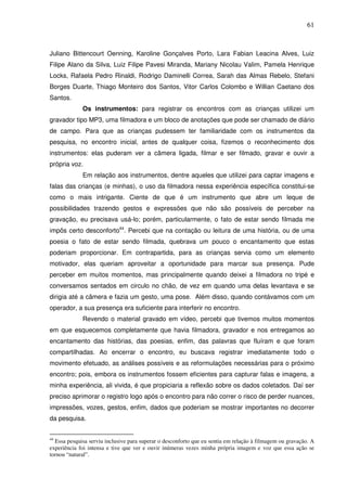 61
Juliano Bittencourt Oenning, Karoline Gonçalves Porto, Lara Fabian Leacina Alves, Luiz
Filipe Alano da Silva, Luiz Filipe Pavesi Miranda, Mariany Nicolau Valim, Pamela Henrique
Locks, Rafaela Pedro Rinaldi, Rodrigo Daminelli Correa, Sarah das Almas Rebelo, Stefani
Borges Duarte, Thiago Monteiro dos Santos, Vitor Carlos Colombo e Willian Caetano dos
Santos.
Os instrumentos: para registrar os encontros com as crianças utilizei um
gravador tipo MP3, uma filmadora e um bloco de anotações que pode ser chamado de diário
de campo. Para que as crianças pudessem ter familiaridade com os instrumentos da
pesquisa, no encontro inicial, antes de qualquer coisa, fizemos o reconhecimento dos
instrumentos: elas puderam ver a câmera ligada, filmar e ser filmado, gravar e ouvir a
própria voz.
Em relação aos instrumentos, dentre aqueles que utilizei para captar imagens e
falas das crianças (e minhas), o uso da filmadora nessa experiência específica constitui-se
como o mais intrigante. Ciente de que é um instrumento que abre um leque de
possibilidades trazendo gestos e expressões que não são possíveis de perceber na
gravação, eu precisava usá-lo; porém, particularmente, o fato de estar sendo filmada me
impôs certo desconforto44
. Percebi que na contação ou leitura de uma história, ou de uma
poesia o fato de estar sendo filmada, quebrava um pouco o encantamento que estas
poderiam proporcionar. Em contrapartida, para as crianças servia como um elemento
motivador, elas queriam aproveitar a oportunidade para marcar sua presença. Pude
perceber em muitos momentos, mas principalmente quando deixei a filmadora no tripé e
conversamos sentados em circulo no chão, de vez em quando uma delas levantava e se
dirigia até a câmera e fazia um gesto, uma pose. Além disso, quando contávamos com um
operador, a sua presença era suficiente para interferir no encontro.
Revendo o material gravado em vídeo, percebi que tivemos muitos momentos
em que esquecemos completamente que havia filmadora, gravador e nos entregamos ao
encantamento das histórias, das poesias, enfim, das palavras que fluíram e que foram
compartilhadas. Ao encerrar o encontro, eu buscava registrar imediatamente todo o
movimento efetuado, as análises possíveis e as reformulações necessárias para o próximo
encontro; pois, embora os instrumentos fossem eficientes para capturar falas e imagens, a
minha experiência, ali vivida, é que propiciaria a reflexão sobre os dados coletados. Daí ser
preciso aprimorar o registro logo após o encontro para não correr o risco de perder nuances,
impressões, vozes, gestos, enfim, dados que poderiam se mostrar importantes no decorrer
da pesquisa.
44
Essa pesquisa serviu inclusive para superar o desconforto que eu sentia em relação à filmagem ou gravação. A
experiência foi intensa e tive que ver e ouvir inúmeras vezes minha própria imagem e voz que essa ação se
tornou “natural”.
 