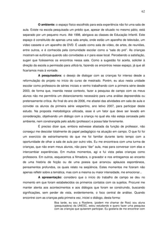 62
O ambiente: o espaço físico escolhido para esta experiência não foi uma sala de
aula. Existe na escola pesquisada um prédio que, apesar de situado no mesmo pátio, está
separado por um pequeno muro. Até 1998, abrigava as classes de Educação Infantil. Este
espaço é constituído de apenas uma sala ampla, onde estão um aparelho de televisão, um
vídeo cassete e um aparelho de DVD. É usado como sala de vídeo, de artes, de reuniões,
entre outros, e é conhecida pela comunidade escolar como a “sala do pré”. As crianças
mostram-se eufóricas quando são convidadas a ir para esse local. Percebendo a satisfação,
sugeri que fizéssemos os encontros nessa sala. Como a sugestão foi aceita, solicitei à
direção da escola a permissão para utilizá-la, fazendo os encontros nesse espaço, já que ali
ficaríamos mais à vontade.
A pesquisadora: o desejo de dialogar com as crianças foi intenso desde a
reformulação do projeto no início do curso de mestrado. Porém, eu atuo nesta unidade
escolar como professora de séries iniciais e venho trabalhando com a primeira série desde
2003, de forma que, inserida nesse contexto, fazer a pesquisa de campo com os meus
alunos não me permitiria um distanciamento necessário para uma análise depreendida ou
pretensamente crítica. Ao final do ano de 2006, me afastei das atividades em sala de aula e
convidei os alunos da primeira série vespertino, ano letivo 2007, para participar deste
estudo. Na proposta metodológica utilizada, esse é um fator que deve ser levado em
consideração, objetivando um diálogo com a criança no qual ela não esteja cerceada pelo
ambiente, nem constrangida pelo adulto (professor) e possa falar livremente.
É preciso dizer que, embora estivesse afastada da função de professor, não
consegui me descolar totalmente do papel pedagógico na atuação em campo. O que fiz foi
um exercício de estranhamento do que me foi familiar durante tanto tempo com a
oportunidade de olhar a sala de aula por outro viés. Eu me encontrava com uma turma de
crianças, que não eram meus alunos, não para “dar” aula, mas para conversar com elas e
intercambiar experiências. Em muitos momentos, agi e fui vista pelas crianças como
professora. Em outros, esquecemos a filmadora, o gravador e nos entregamos ao encanto
de uma história de ficção ou de uma poesia que arrancou aplausos espontâneos,
pensamentos profundos, os quais relato na seqüência. Estes momentos me fizeram não
apenas refletir sobre a temática, mas com a mesma ou maior intensidade, me emocionar...
A apresentação: considero que o início do trabalho de campo se deu no
momento em que foram estabelecidos os primeiros contatos com os sujeitos. Procurei me
manter atenta aos acontecimentos e aos diálogos que foram se construindo, buscando
significações, sem perder de vista, evidentemente, o foco central de análise. Quando
encontrei com as crianças pela primeira vez, iniciei o diálogo, desta forma:
Boa tarde, eu sou a Rosilene, (podem me chamar de Rosi) sou aluna
(pesquisadora) da UNESC, estou estudando e quero fazer uma pesquisa
com as crianças que quiserem participar. Eu gostaria de me encontrar com
 