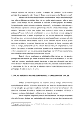 64
crianças gostavam de histórias e poesias: a resposta foi “Siiiiiiiiiiiim”. Vocês querem
participar de uma pesquisa sobre literatura? O coro novamente se repetiu “Quereeeeemos”.
Percebi que as crianças responderam afirmativamente, porque em primeiro lugar
está subentendido que na escola o aluno não tem opção, alguém sugere e cabe ao aluno
acatar. Essas crianças não me conheciam e acatavam a minha proposta de imediato.
Perguntei se elas sabiam o que era pesquisa, literatura [...] a resposta em coro não veio e
falas tímidas e expressões surpresas apontaram que não. Fiz uma sucinta explicação sobre
literatura, pesquisa e sobre meu projeto. Elas ouviram e então como a assistente
pedagógica46
havia me fornecido uma lista com os nomes dos alunos, comecei a perguntar
individualmente sobre o desejo de participar ou não do meu trabalho de investigação.
Percebi que ouve um momento de estranhamento, as crianças ficaram surpresas pelo fato
de serem convidadas individualmente. Dos 20 alunos presentes na sala de aula, quinze
decidiram participar e os demais disseram que não. Olhando de frente, chamando pelo
nome as crianças, compreendi que elas estavam dizendo “não” pelo simples fato de poder
dizê-lo. Elas queriam na verdade experimentar um exercício de autonomia de poder optar e,
embora elas dissessem que não, o seu desejo de participar era visível na expressão facial,
principalmente quando mencionei o fato de contar histórias.
Quando retornei para buscar as autorizações, três crianças que não queriam
participar me comunicaram que tinham mudado de idéia, Lara foi muito enfática na sua fala:
“você não me deu a autorização naquele dia porque eu disse que não queria, mas agora
mudei de idéia”. Providenciei as autorizações e mantive-me preparada para as novidades e
a instabilidade de “sim” e “não” que se seguiriam. Conclui os encontros contando com a
participação de todos os alunos da turma.
2.2 FALAS, HISTÓRIAS, POESIAS: CONSTRUINDO AS CATEGORIAS DE ANÁLISE
Embora o material registrado nos encontros com as crianças tenha inúmeras
possibilidades de reflexão, foi preciso fazer opções. As falas com e das crianças fizeram
emergir situações que, por aproximação de significados puderam ser convertidas em três
categorias de análise: a autoria na interação com a literatura; a experiência lúdica com a
linguagem poética; a alfabetização e o letramento na visão da criança.
Essas categorias surgiram a partir da fala das crianças. Em relação ao primeiro
eixo reflexivo quero destacar que a solicitação mais freqüente que ouvi das crianças durante
46
Designação do profissional que atua na Unidade Escolar e que tem, entre outras, a função de auxiliar no
atendimento da secretaria da escola.
 