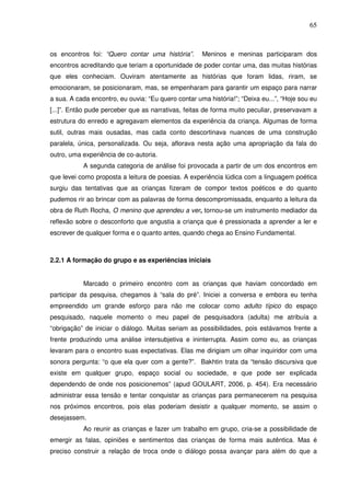 65
os encontros foi: “Quero contar uma história”. Meninos e meninas participaram dos
encontros acreditando que teriam a oportunidade de poder contar uma, das muitas histórias
que eles conheciam. Ouviram atentamente as histórias que foram lidas, riram, se
emocionaram, se posicionaram, mas, se empenharam para garantir um espaço para narrar
a sua. A cada encontro, eu ouvia: “Eu quero contar uma história!”; “Deixa eu...”, “Hoje sou eu
[...]”. Então pude perceber que as narrativas, feitas de forma muito peculiar, preservavam a
estrutura do enredo e agregavam elementos da experiência da criança. Algumas de forma
sutil, outras mais ousadas, mas cada conto descortinava nuances de uma construção
paralela, única, personalizada. Ou seja, aflorava nesta ação uma apropriação da fala do
outro, uma experiência de co-autoria.
A segunda categoria de análise foi provocada a partir de um dos encontros em
que levei como proposta a leitura de poesias. A experiência lúdica com a linguagem poética
surgiu das tentativas que as crianças fizeram de compor textos poéticos e do quanto
pudemos rir ao brincar com as palavras de forma descompromissada, enquanto a leitura da
obra de Ruth Rocha, O menino que aprendeu a ver, tornou-se um instrumento mediador da
reflexão sobre o desconforto que angustia a criança que é pressionada a aprender a ler e
escrever de qualquer forma e o quanto antes, quando chega ao Ensino Fundamental.
2.2.1 A formação do grupo e as experiências iniciais
Marcado o primeiro encontro com as crianças que haviam concordado em
participar da pesquisa, chegamos à “sala do pré”. Iniciei a conversa e embora eu tenha
empreendido um grande esforço para não me colocar como adulto típico do espaço
pesquisado, naquele momento o meu papel de pesquisadora (adulta) me atribuía a
“obrigação” de iniciar o diálogo. Muitas seriam as possibilidades, pois estávamos frente a
frente produzindo uma análise intersubjetiva e ininterrupta. Assim como eu, as crianças
levaram para o encontro suas expectativas. Elas me dirigiam um olhar inquiridor com uma
sonora pergunta: “o que ela quer com a gente?”. Bakhtin trata da “tensão discursiva que
existe em qualquer grupo, espaço social ou sociedade, e que pode ser explicada
dependendo de onde nos posicionemos” (apud GOULART, 2006, p. 454). Era necessário
administrar essa tensão e tentar conquistar as crianças para permanecerem na pesquisa
nos próximos encontros, pois elas poderiam desistir a qualquer momento, se assim o
desejassem.
Ao reunir as crianças e fazer um trabalho em grupo, cria-se a possibilidade de
emergir as falas, opiniões e sentimentos das crianças de forma mais autêntica. Mas é
preciso construir a relação de troca onde o diálogo possa avançar para além do que a
 