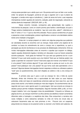 66
criança possa perceber que o adulto quer ouvir. Ela precisa sentir que vai falar e ser ouvida,
então “se apropria da linguagem, pondo-se em jogo e jogando com o que é próprio da
linguagem, a tensão entre regra e turbulência [...] além do senso de humor, suas respostas
intempestivas revelam agudeza de raciocínio, sedução, poder de negociação, colocando os
adultos diante do inesperado” (ZACCUR, 2001, p. 45).
Nesse encontro marcado, começamos pela apresentação dos sujeitos e
instrumentos da pesquisa. Levei um crachá (pronto) para facilitar a identificação, do qual o
Thiago reclama imediatamente ao recebê-lo: “aqui tem outra letra, sabia?!”, referindo-se à
letra “h” entre o “t” e o “i” que eu não tinha colocado. Pouco a pouco constituímos um grupo
e passamos a tecer considerações, produzir significados e construir uma identidade coletiva
tendo como mediador a linguagem.
Antes de ir a campo preparei um roteiro com algumas perguntas que poderiam
ser abordadas durante os encontros com as crianças. Essas seriam uma espécie de fio
condutor na busca do entendimento de como a criança vive a experiência, ou qual a
percepção que ela tem da literatura no seu processo de alfabetização e letramento. Entre as
muitas interrogações elaboradas antes do encontro e aquelas que surgiram no diálogo,
registro aquelas diretamente ligadas à temática em discussão e que se fizeram presentes
durante a pesquisa: Você gosta de histórias? Por que será que gostamos de ler e ouvir
histórias? O que você sente quando ouve uma história? Será que as histórias podem nos
ajudar a aprender ler e escrever? Como? Você seria capaz de inventar uma história? O que
é uma poesia? Você conhece alguma? O que você sente ou pensa ao ouvir ou ler uma
poesia? Você pode/quer criar uma poesia? De que forma você está aprendendo a ler e
escrever? Algumas dessas interrogações tiveram respostas e embora eu utilizasse a palavra
“você” para os questionamentos, eles eram dirigidos ao coletivo e não a uma criança em
específico.
A primeira obra que li para e com as crianças foi: Ida e Volta de Juarez
Machado. Ainda não tínhamos tido a oportunidade de falar sobre as suas histórias
preferidas, então com base em experiências anteriores optei por levar esse livro, que não
possui texto escrito: uma história contada por meio das imagens. Os acontecimentos vão se
seguindo sem que o autor aponte quem é o personagem, fator que encanta as crianças (e
adultos) porque permite múltiplas interpretações. Segundo Azevedo (2005, p.46), um livro-
imagem trabalha “com uma linguagem cheia de possibilidades”. Enquanto eu folheava as
páginas do livro, as crianças mantinham os olhos atentos aos detalhes e faziam comentários
diferentes sobre a ilustração e a seqüência dos fatos. Elas compunham a narrativa com
vozes múltiplas e como estávamos sentados no chão em forma de círculo elas se
colocavam fisicamente cada vez mais próximas a mim. Procurei criar um suspense,
perguntando às crianças se era possível contar ou escrever uma história sem palavras. As
 