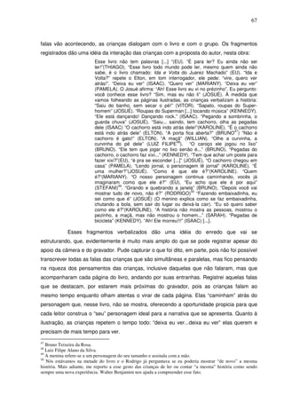67
falas vão acontecendo, as crianças dialogam com o livro e com o grupo. Os fragmentos
registrados dão uma idéia da interação das crianças com a proposta do autor, nesta obra:
Esse livro não tem palavras [...] “(EU). “É para ler? Eu ainda não sei
ler!”(THIAGO). “Esse livro todo mundo pode ler, mesmo quem ainda não
sabe, é o livro chamado: Ida e Volta do Juarez Machado” (EU). “Ida e
Volta?” repete o Elton, em tom interrogador, ele pede: “vire, quero ver
atrás!”. “Deixa eu ver” (ISAAC). “Quero ver” (MARIANY). “Deixa eu ver”
(PAMELA). O Josué afirma: “Ah! Esse livro eu vi no prézinho”. Eu pergunto:
você conhece esse livro? “Sim, mas eu não li” (JOSUÉ). À medida que
vamos folheando as páginas ilustradas, as crianças verbalizam a história:
“Saiu do banho, sem secar o pé!” (VITOR). “Sapato, roupas do Super-
homem” (JOSUÉ). “Roupas do Superman [...] tocando música” (KENNEDY).
“Ele está dançando! Dançando rock.” (ISAAC). “Pegando a sombrinha, o
guarda chuva” (JOSUÉ). “Saiu... saindo, tem cachorro, olha as pegadas
dele (ISAAC) “O cachorro está indo atrás dele!”(KAROLINE). “É o cachorro
está indo atrás dele” (ELTON). “A porta fica aberta?” (BRUNO
47
) “Não é
cachorro é gato!” (ELTON). “A maçã” (WILLIAN). “Olhe a curvinha, a
curvinha do pé dele” (LUIZ FILIPE
48
). “O caroço ele jogou no lixo”
(BRUNO). “Ele tem que jogar no lixo senão é...” (BRUNO). “Pegadas do
cachorro, o cachorro faz xixi...” (KENNEDY). “Tem que achar um poste para
fazer xixi?”(EU), “é pra se esconder [...]” (JOSUÉ). “O cachorro chegou em
casa” (PAMELA). “Lendo jornal, o personagem lê jornal” (KAROLINE). “É
uma mulher?”(JOSUÉ). “Como é que ele é?”(KAROLINE). “Quem
é?”(MARIANY). “O nosso personagem continua caminhando, vocês já
imaginaram como que ele é?” (EU). “Eu acho que ele é por aqui”
(STEFANI)
49
. “Girando e quebrando a janela” (BRUNO). “Depois você vai
mostrar tudo de novo, não é?” (RODRIGO)
50
“Fazendo embaixadinha, eu
sei como que é” (JOSUÈ) (O menino explica como se faz embaixadinha,
chutando a bola, sem sair do lugar ou deixá-la cair). “Eu só quero saber
como ele é?”(KAROLINE). “A história não mostra as pessoas, mostrou o
pezinho, a maçã, mas não mostrou o homem...” (SARAH). “Pegadas de
bicicleta” (KENNEDY). “Ah! Ele morreu!!!” (ISAAC) [...].
Esses fragmentos verbalizados dão uma idéia do enredo que vai se
estruturando, que, evidentemente é muito mais amplo do que se pode registrar apesar do
apoio da câmera e do gravador. Pude capturar o que foi dito, em parte, pois não foi possível
transcrever todas as falas das crianças que são simultâneas e paralelas, mas fico pensando
na riqueza dos pensamentos das crianças, inclusive daquelas que não falaram, mas que
acompanharam cada página do livro, andando por suas entranhas. Registrei aquelas falas
que se destacam, por estarem mais próximas do gravador, pois as crianças falam ao
mesmo tempo enquanto olham atentas o virar de cada página. Elas “caminham” atrás do
personagem que, nesse livro, não se mostra, oferecendo a oportunidade propicia para que
cada leitor construa o “seu” personagem ideal para a narrativa que se apresenta. Quanto à
ilustração, as crianças repetem o tempo todo: “deixa eu ver...deixa eu ver” elas querem e
precisam de mais tempo para ver.
47
Bruno Teixeira da Rosa.
48
Luiz Filipe Alano da Silva.
49
A menina refere-se a um personagem do seu tamanho e assinala com a mão.
50
Nós estávamos na metade do livro e o Rodrigo já perguntava se eu poderia mostrar “de novo” a mesma
história. Mais adiante, me reporto a esse gesto das crianças de ler ou contar “a mesma” história como sendo
sempre uma nova experiência. Walter Benjamim nos ajuda a compreender esse fato.
 