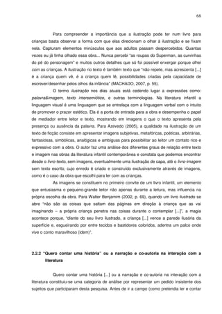 68
Para compreender a importância que a ilustração pode ter num livro para
crianças basta observar a forma com que elas direcionam o olhar à ilustração e se fixam
nela. Capturam elementos minúsculos que aos adultos passam despercebidos. Quantas
vezes eu já tinha olhado essa obra... Nunca percebi “as roupas do Superman, as curvinhas
do pé do personagem” e muitos outros detalhes que só foi possível enxergar porque olhei
com as crianças. A ilustração no texto é também texto que “não repete, mas acrescenta [...]
é a criança quem vê, é a criança quem lê, possibilidades criadas pela capacidade de
escrever/desenhar pelos olhos da infância” (MACHADO, 2007, p. 55).
O termo ilustração nos dias atuais está cedendo lugar a expressões como:
palavra&imagem, texto intersemiótico, e outras terminologias. Na literatura infantil a
linguagem visual é uma linguagem que se entrelaça com a linguagem verbal com o intuito
de promover o prazer estético. Ela é a porta de entrada para a obra e desempenha o papel
de mediador entre leitor e texto, mostrando em imagens o que o texto apresenta pela
presença ou ausência da palavra. Para Azevedo (2005), a qualidade na ilustração de um
texto de ficção consiste em apresentar imagens subjetivas, metafóricas, poéticas, arbitrárias,
fantasiosas, simbólicas, analógicas e ambíguas para possibilitar ao leitor um contato rico e
expressivo com a obra. O autor faz uma análise dos diferentes graus de relação entre texto
e imagem nas obras da literatura infantil contemporânea e constata que podemos encontrar
desde o livro-texto, sem imagens, eventualmente uma ilustração de capa, até o livro-imagem
sem texto escrito, cujo enredo é criado e construído exclusivamente através de imagens,
como é o caso da obra que escolhi para ler com as crianças.
As imagens se constituem no primeiro convite de um livro infantil, um elemento
que entusiasma o pequeno-grande leitor não apenas durante a leitura, mas influencia na
própria escolha da obra. Para Walter Benjamim (2002, p. 69), quando um livro ilustrado se
abre “não são as coisas que saltam das páginas em direção à criança que as vai
imaginando – a própria criança penetra nas coisas durante o contemplar [...]”, a magia
acontece porque, “diante do seu livro ilustrado, a criança [...] vence a parede ilusória da
superfície e, esgueirando por entre tecidos e bastidores coloridos, adentra um palco onde
vive o conto maravilhoso (idem)”.
2.2.2 “Quero contar uma história” ou a narração e co-autoria na interação com a
literatura
Quero contar uma história [...] ou a narração e co-autoria na interação com a
literatura constituiu-se uma categoria de análise por representar um pedido insistente dos
sujeitos que participaram desta pesquisa. Antes de ir a campo (como pretendia ler e contar
 