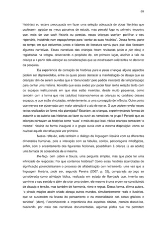 69
histórias) eu estava preocupada em fazer uma seleção adequada de obras literárias que
pudessem agradar os meus parceiros de estudo, mas percebi logo no primeiro encontro
que, mais do que ouvir historia ou poesias, essas crianças queriam partilhar o seu
repertório, insistindo num espaço/tempo para “contar as suas histórias”. Dessa forma, parte
do tempo em que estivemos juntos e falamos de literatura serviu para que elas fizessem
algumas narrativas. Essas narrativas das crianças foram revisadas (com e por elas) e
registradas na íntegra, observando o propósito de, em primeiro lugar, acolher a fala da
criança e a partir dela esboçar as considerações que se mostrassem relevantes no decorrer
da pesquisa.
Da experiência de contação de histórias para e pelas crianças alguns aspectos
podem ser depreendidos, entre os quais posso destacar a manifestação do desejo que as
crianças têm de serem ouvidas que é “denunciado” pelo pedido insistente de tempo/espaço
para contar uma história. Acredito que essa avidez por poder falar tenha relação tanto com
os espaços institucionais em que elas estão inseridas, desde muito pequenas, como
também com a forma que nós (adultos) tratamos/vemos as crianças no cotidiano desses
espaços, e que estão vinculadas, evidentemente, a uma concepção de infância. Outro ponto
que merece ser observado com maior atenção é o ato de narrar. O que podem revelar esses
textos oralizados de forma não planejada? Estariam, as crianças, experimentando formas de
assumir a co-autoria das histórias ao fazer ou ouvir as narrativas no grupo? Percebi que as
crianças contavam as histórias como “suas” e mais do que isso, várias crianças contavam “a
mesma” história de forma inaugural e o grupo ouvia com a mesma disposição: como se
ouvisse aquela narrativa pela vez primeira.
Nessa reflexão, está também o diálogo da linguagem literária com as diferentes
dimensões humanas, pois a interação com as fábulas, contos, personagens mitológicos,
enfim, com o encantamento dos figurantes ficcionais, possibilitam à criança (e ao adulto)
uma tomada de consciência de si mesma.
Re-faço, com Jobim e Souza, uma pergunta simples, mas que pode ter uma
infinidade de respostas: Por que contamos histórias? Como estas histórias abarrotadas de
significação potencializariam o processo de alfabetização com letramento, uma vez que a
linguagem literária, pode ser, segundo Pereira (2007, p. 32), comparada ao jogo se
considerada como atividade lúdica, realizada em estado de liberdade que, inventa seu
caminho e seu sentido e além de criar uma ordem, ele mesmo é uma ordem se constituindo
de disputa e tensão, mas também de harmonia, ritmo e regras. Dessa forma, afirma autora,
“o circulo mágico assim criado abraça outros mundos, simultaneamente reais e ilusórios,
que se sustentam na leveza do pensamento e na materialidade dos sinais gráficos e
sonoros” (idem). Reconhecendo a importância dos aspectos citados, procuro discuti-los,
buscando, por meio das narrativas documentadas, algumas pistas que me permitam
 