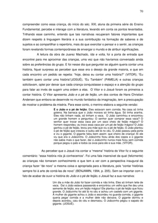70
compreender como essa criança, do início do séc. XXI, aluna da primeira série do Ensino
Fundamental, percebe e interage com a literatura, levando em conta os pontos levantados.
Trilhando esse caminho, entendo que tais narrativas recuperam fatores importantes que
dizem respeito à linguagem literária e a sua contribuição na formação de saberes e de
sujeitos e ao compartilhar o repertório, mais do que exercitar o pensar e o sentir, as crianças
foram revelando formas contemporâneas de enxergar o mundo e de atribuir significações.
A leitura da obra de Juarez Machado, Ida e volta, foi a porta de entrada que
encontrei para me aproximar das crianças, uma vez que não havíamos conversado ainda
sobre as preferências do grupo. E foi nesse dia que perguntei se alguém queria contar uma
história, fiquei surpresa ao perceber que esse era o desejo da grande maioria, e que em
cada encontro um pedido se repetia: “hoje, deixa eu contar uma história?” (VITOR); “Eu
também quero contar uma história”(JOSUÉ), “Eu Também” (PAMELA) e outras crianças
solicitavam, optei por deixar que cada criança conquistasse o espaço e a atenção do grupo
para falar ao invés de sugerir uma ordem a elas. O Vitor e o Josué foram os primeiros a
contar história. O Vitor apresenta João e o pé de feijão, um dos contos de Hans Christian
Andersen que embora se desenrole no mundo fantástico da imaginação, tem a preocupação
de mostrar o problema da miséria. Para esse conto, o menino elabora a seguinte versão:
É o João e o pé de feijão. Eles estavam sem comida. Na casa só tinha
goteira. Na barraca que o João morava só tinha água. Só tinha aranha.
Eles não tinham nada, só tinham a vaca. O João caminhou e encontrou
um grande homem e perguntou: O senhor quer comprar essa vaca? O
senhor quer trocar essa vaca por um saco cheio de feijão mágico? O
homem respondeu: eu troco essa vaca por um pé de feijão mágico! O João
ganhou o pé de feijão, levou pra mãe que viu o pé de feijão. O João plantou
o pé de feijão que cresceu e subiu até lá no céu. O João passou pela porta
e viu o gigante. O gigante falou bem assim: que cheiro de criança! Aí ele
viu que era o Joãozinho. O Joãozinho ficou atrás dos copos e o gigante
não sabia mais o que fazer, daí o Joãozinho nunca mais ficou sem comida
porque pegou o pato e todos os ovos para ele e sua mãe. (VITOR).
Ao perceber que o Josué iria contar a “mesma” história do Vitor fiz o seguinte
comentário: “essa história nós já conhecemos”. Foi uma fala insensível da qual (felizmente)
as crianças não tomaram conhecimento e que tem a ver com a perspectiva inaugural da
criança fazer “de novo” a mesma coisa e apropriada para a literatura, pois “contar histórias
sempre foi à arte de contá-las de novo” (BENJAMIN, 1994, p. 205). Sem se importar com o
fato de acabar de ouvir a história do João e o pé de feijão, o Josué faz a sua narrativa:
Um dia a mãe do João foi fazer comida e não tinha. Eles só tinham leite de
vaca. Daí o João estava passeando e encontrou um velho que lhe deu uma
semente de feijão, era um feijão mágico! Ele plantou o pé de feijão que ficou
grande. O Joãozinho foi até lá no céu e achou um castelo com um gigante.
A mulher do gigante achou o João e escondeu no guarda-comida, o gigante
queria pegar comida e a mulher dele não deixava. O gigante dormiu e
depois acordou, caiu do céu e desmaiou. O Joãozinho pegou o sapato do
gigante. (JOSUÉ).
 
