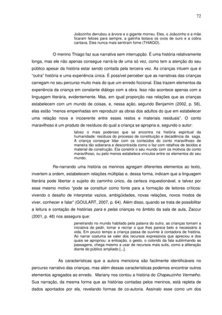 72
Joãozinho derrubou a árvore e o gigante morreu. Eles, o Joãozinho e a mãe
ficaram felizes para sempre, a galinha botava os ovos de ouro e a cobra
cantava. Eles nunca mais sentiram fome (THIAGO).
O menino Thiago faz sua narrativa sem interrupção. É uma história relativamente
longa, mas ele não apenas consegue narrá-la de uma só vez, como tem a atenção do seu
público apesar da história estar sendo contada pela terceira vez. As crianças intuem que é
“outra” história e uma experiência única. É possível perceber que as narrativas das crianças
carregam no seu percurso muito mais do que um enredo ficcional. Elas trazem elementos da
experiência da criança em constante diálogo com a obra. Isso não acontece apenas com a
linguagem literária, evidentemente. Mas, em igual proporção nas relações que as crianças
estabelecem com um mundo de coisas, e, nessa ação, segundo Benjamim (2002, p. 58),
elas estão “menos empenhadas em reproduzir as obras dos adultos do que em estabelecer
uma relação nova e incoerente entre esses restos e materiais residuais”. O conto
maravilhoso é um produto de resíduos do qual a criança se apropria e, segundo o autor:
talvez o mais poderoso que se encontra na história espiritual da
humanidade: resíduos do processo de constituição e decadência da saga.
A criança consegue lidar com os conteúdos do conto maravilhoso de
maneira tão soberana e descontraída como o faz com retalhos de tecidos e
material de construção. Ela constrói o seu mundo com os motivos do conto
maravilhoso, ou pelo menos estabelece vínculos entre os elementos do seu
mundo.
Re-narrando uma história os meninos agregam diferentes elementos ao texto,
invertem a ordem, estabelecem relações múltiplas e, dessa forma, indicam que a linguagem
literária pode libertar o sujeito do caminho único, da certeza inquestionável, e talvez por
esse mesmo motivo “pode se constituir como fonte para a formação de leitores críticos:
vivendo o desafio de interpretar vazios, ambigüidades, novas relações, novos modos de
viver, conhecer e falar” (GOULART, 2007, p. 64). Além disso, quando se trata de possibilitar
a leitura e contação de histórias para e pelas crianças no âmbito da sala de aula, Zaccur
(2001, p. 48) nos assegura que:
penetrando no mundo habitado pela palavra do outro, as crianças tomam a
iniciativa de pedir, tomar e recriar o que lhes parece belo e necessário á
vida. Em pouco tempo a criança passa de ouvinte à contadora de história.
Ao narrar costuma se valer dos recursos expressivos que apreciou e dos
quais se apropriou: a entoação, o gesto, o colorido da fala sublinhando as
passagens, chega mesmo a usar de recursos mais sutis, como a aliteração
diante do público ampliado [...].
As características que a autora menciona são facilmente identificáveis no
percurso narrativo das crianças, mas além dessas características podemos encontrar outros
elementos agregados ao enredo. Mariany nos contou a história do Chapeuzinho Vermelho.
Sua narração, da mesma forma que as histórias contadas pelos meninos, está repleta de
dados apontados por ela, revelando formas de co-autoria. Assinalo esse como um dos
 