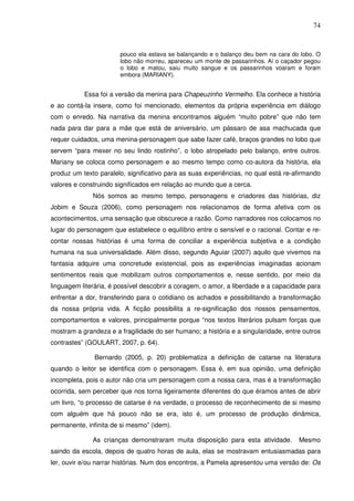 74
pouco ela estava se balançando e o balanço deu bem na cara do lobo. O
lobo não morreu, apareceu um monte de passarinhos. Aí o caçador pegou
o lobo e matou, saiu muito sangue e os passarinhos voaram e foram
embora (MARIANY).
Essa foi a versão da menina para Chapeuzinho Vermelho. Ela conhece a história
e ao contá-la insere, como foi mencionado, elementos da própria experiência em diálogo
com o enredo. Na narrativa da menina encontramos alguém “muito pobre” que não tem
nada para dar para a mãe que está de aniversário, um pássaro de asa machucada que
requer cuidados, uma menina-personagem que sabe fazer café, braços grandes no lobo que
servem “para mexer no seu lindo rostinho”, o lobo atropelado pelo balanço, entre outros.
Mariany se coloca como personagem e ao mesmo tempo como co-autora da história, ela
produz um texto paralelo, significativo para as suas experiências, no qual está re-afirmando
valores e construindo significados em relação ao mundo que a cerca.
Nós somos ao mesmo tempo, personagens e criadores das histórias, diz
Jobim e Souza (2006), como personagem nos relacionamos de forma afetiva com os
acontecimentos, uma sensação que obscurece a razão. Como narradores nos colocamos no
lugar do personagem que estabelece o equilíbrio entre o sensível e o racional. Contar e re-
contar nossas histórias é uma forma de conciliar a experiência subjetiva e a condição
humana na sua universalidade. Além disso, segundo Aguiar (2007) aquilo que vivemos na
fantasia adquire uma concretude existencial, pois as experiências imaginadas acionam
sentimentos reais que mobilizam outros comportamentos e, nesse sentido, por meio da
linguagem literária, é possível descobrir a coragem, o amor, a liberdade e a capacidade para
enfrentar a dor, transferindo para o cotidiano os achados e possibilitando a transformação
da nossa própria vida. A ficção possibilita a re-significação dos nossos pensamentos,
comportamentos e valores, principalmente porque “nos textos literários pulsam forças que
mostram a grandeza e a fragilidade do ser humano; a história e a singularidade, entre outros
contrastes” (GOULART, 2007, p. 64).
Bernardo (2005, p. 20) problematiza a definição de catarse na literatura
quando o leitor se identifica com o personagem. Essa é, em sua opinião, uma definição
incompleta, pois o autor não cria um personagem com a nossa cara, mas é a transformação
ocorrida, sem perceber que nos torna ligeiramente diferentes do que éramos antes de abrir
um livro, “o processo de catarse é na verdade, o processo de reconhecimento de si mesmo
com alguém que há pouco não se era, isto é, um processo de produção dinâmica,
permanente, infinita de si mesmo” (idem).
As crianças demonstraram muita disposição para esta atividade. Mesmo
saindo da escola, depois de quatro horas de aula, elas se mostravam entusiasmadas para
ler, ouvir e/ou narrar histórias. Num dos encontros, a Pamela apresentou uma versão de: Os
 