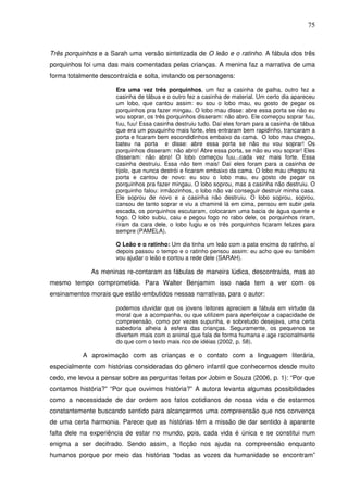 75
Três porquinhos e a Sarah uma versão sintetizada de O leão e o ratinho. A fábula dos três
porquinhos foi uma das mais comentadas pelas crianças. A menina faz a narrativa de uma
forma totalmente descontraída e solta, imitando os personagens:
Era uma vez três porquinhos, um fez a casinha de palha, outro fez a
casinha de tábua e o outro fez a casinha de material. Um certo dia apareceu
um lobo, que cantou assim: eu sou o lobo mau, eu gosto de pegar os
porquinhos pra fazer mingau. O lobo mau disse: abre essa porta se não eu
vou soprar, os três porquinhos disseram: não abro. Ele começou soprar fuu,
fuu, fuu! Essa casinha destruiu tudo. Daí eles foram para a casinha de tábua
que era um pouquinho mais forte, eles entraram bem rapidinho, trancaram a
porta e ficaram bem escondidinhos embaixo da cama. O lobo mau chegou,
bateu na porta e disse: abre essa porta se não eu vou soprar! Os
porquinhos disseram: não abro! Abre essa porta, se não eu vou soprar! Eles
disseram: não abro! O lobo começou fuu...cada vez mais forte. Essa
casinha destruiu. Essa não tem mais! Daí eles foram para a casinha de
tijolo, que nunca destrói e ficaram embaixo da cama. O lobo mau chegou na
porta e cantou de novo: eu sou o lobo mau, eu gosto de pegar os
porquinhos pra fazer mingau. O lobo soprou, mas a casinha não destruiu. O
porquinho falou: irmãozinhos, o lobo não vai conseguir destruir minha casa.
Ele soprou de novo e a casinha não destruiu. O lobo soprou, soprou,
cansou de tanto soprar e viu a chaminé lá em cima, pensou em subir pela
escada, os porquinhos escutaram, colocaram uma bacia de água quente e
fogo. O lobo subiu, caiu e pegou fogo no rabo dele, os porquinhos riram,
riram da cara dele, o lobo fugiu e os três porquinhos ficaram felizes para
sempre (PAMELA).
O Leão e o ratinho: Um dia tinha um leão com a pata encima do ratinho, aí
depois passou o tempo e o ratinho pensou assim: eu acho que eu também
vou ajudar o leão e cortou a rede dele (SARAH).
As meninas re-contaram as fábulas de maneira lúdica, descontraída, mas ao
mesmo tempo comprometida. Para Walter Benjamim isso nada tem a ver com os
ensinamentos morais que estão embutidos nessas narrativas, para o autor:
podemos duvidar que os jovens leitores apreciem a fábula em virtude da
moral que a acompanha, ou que utilizem para aperfeiçoar a capacidade de
compreensão, como por vezes supunha, e sobretudo desejava, uma certa
sabedoria alheia à esfera das crianças. Seguramente, os pequenos se
divertem mais com o animal que fala de forma humana e age racionalmente
do que com o texto mais rico de idéias (2002, p. 58).
A aproximação com as crianças e o contato com a linguagem literária,
especialmente com histórias consideradas do gênero infantil que conhecemos desde muito
cedo, me levou a pensar sobre as perguntas feitas por Jobim e Souza (2006, p. 1): “Por que
contamos história?” “Por que ouvimos história?” A autora levanta algumas possibilidades
como a necessidade de dar ordem aos fatos cotidianos de nossa vida e de estarmos
constantemente buscando sentido para alcançarmos uma compreensão que nos convença
de uma certa harmonia. Parece que as histórias têm a missão de dar sentido à aparente
falta dele na experiência de estar no mundo, pois, cada vida é única e se constitui num
enigma a ser decifrado. Sendo assim, a ficção nos ajuda na compreensão enquanto
humanos porque por meio das histórias “todas as vozes da humanidade se encontram”
 