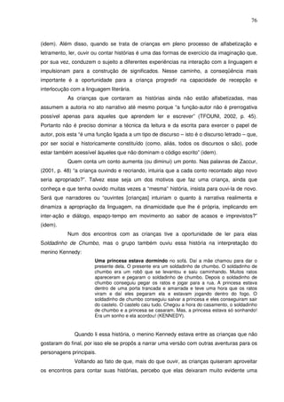 76
(idem). Além disso, quando se trata de crianças em pleno processo de alfabetização e
letramento, ler, ouvir ou contar histórias é uma das formas de exercício da imaginação que,
por sua vez, conduzem o sujeito a diferentes experiências na interação com a linguagem e
impulsionam para a construção de significados. Nesse caminho, a conseqüência mais
importante é a oportunidade para a criança progredir na capacidade de recepção e
interlocução com a linguagem literária.
As crianças que contaram as histórias ainda não estão alfabetizadas, mas
assumem a autoria no ato narrativo até mesmo porque “a função-autor não é prerrogativa
possível apenas para aqueles que aprendem ler e escrever” (TFOUNI, 2002, p. 45).
Portanto não é preciso dominar a técnica da leitura e da escrita para exercer o papel de
autor, pois esta “é uma função ligada a um tipo de discurso – isto é o discurso letrado – que,
por ser social e historicamente constituído (como, aliás, todos os discursos o são), pode
estar também acessível àqueles que não dominam o código escrito” (idem).
Quem conta um conto aumenta (ou diminui) um ponto. Nas palavras de Zaccur,
(2001, p. 48) “a criança ouvindo e recriando, intuiria que a cada conto recontado algo novo
seria apropriado?”. Talvez esse seja um dos motivos que faz uma criança, ainda que
conheça e que tenha ouvido muitas vezes a “mesma” história, insista para ouvi-la de novo.
Será que narradores ou “ouvintes [crianças] intuiriam o quanto à narrativa realimenta e
dinamiza a apropriação da linguagem, na dinamicidade que lhe é própria, implicando em
inter-ação e diálogo, espaço-tempo em movimento ao sabor de acasos e imprevistos?”
(idem).
Num dos encontros com as crianças tive a oportunidade de ler para elas
Soldadinho de Chumbo, mas o grupo também ouviu essa história na interpretação do
menino Kennedy:
Uma princesa estava dormindo no sofá. Daí a mãe chamou para dar o
presente dela. O presente era um soldadinho de chumbo. O soldadinho de
chumbo era um robô que se levantou e saiu caminhando. Muitos ratos
apareceram e pegaram o soldadinho de chumbo. Depois o soldadinho de
chumbo conseguiu pegar os ratos e jogar para a rua. A princesa estava
dentro de uma porta trancada e amarrada e teve uma hora que os ratos
viram e daí eles pegaram ela e estavam jogando dentro do fogo. O
soldadinho de chumbo conseguiu salvar a princesa e eles conseguiram sair
do castelo. O castelo caiu tudo. Chegou a hora do casamento, o soldadinho
de chumbo e a princesa se casaram. Mas, a princesa estava só sonhando!
Era um sonho e ela acordou! (KENNEDY).
Quando li essa história, o menino Kennedy estava entre as crianças que não
gostaram do final, por isso ele se propôs a narrar uma versão com outras aventuras para os
personagens principais.
Voltando ao fato de que, mais do que ouvir, as crianças quiseram aproveitar
os encontros para contar suas histórias, percebo que elas deixaram muito evidente uma
 