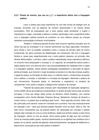 78
2.2.3 “Poesia do menino, que sou eu [...]”: a experiência lúdica com a linguagem
poética
Levar a poesia para essa experiência foi uma das formas de dialogar com as
crianças, brincando com as palavras de maneira descontraída e ao mesmo tempo
provocadora. Parti do pressuposto que o texto poético pode sensibilizar o sujeito e
impulsioná-lo a reagir, a perceber a beleza e a atribuir significação, mas a experiência lúdica
com a linguagem poética somente se constituiu um eixo reflexivo porque as crianças
aceitaram a provocação e entraram na brincadeira.
Analisar o material produzido durante esse encontro significou perceber que há
vários fios que se entrelaçam e se mostram pertinentes nas falas capturadas. Entretanto,
para manter o foco na questão norteadora (como a criança da primeira série do ensino
fundamental, em pleno processo de alfabetização com letramento, lida com a linguagem
literária e, nesse caso, especificamente com o texto poético) requereu, em princípio, dois
olhares diferenciados: o primeiro, sobre a prática materializada nessa experiência efêmera,
no encontro entre pesquisador e crianças; e, um segundo, de consistência teórica sobre o
objeto poesia como uma obra de arte e nas suas possibilidades de mediação entre o sujeito
e a linguagem (padrão). Esses olhares entrelaçados possibilitaram a discussão de alguns
pontos principais, que incluíram o lugar da poesia na escola e na vida das crianças-sujeitos,
o papel da poesia na formação do leitor-autor e a reflexão sobre o compromisso da poesia
com a beleza, a emoção, a ludicidade e a invenção da linguagem, libertando a palavra do
uso convencional. Buscando pistas, fui teorizando a experiência na tentativa de
compreender, entre vozes e reações, o diálogo entre a poesia e as crianças.
Tratando de poesia para crianças (sem necessidade de separação categórica),
Cunha (2005) afirma que podemos compreendê-la no âmbito de pelo menos duas correntes
principais, a lírica que abriga obras primas da literatura infantil brasileira, com autores
consagrados como Cecília Meireles, Roseana Murray, Bartolomeu Campos de Queirós e
muitos outros; e a poesia que se distingue pelo humor. Essa segunda corrente, talvez não
tão valorizada como deveria “existe em contraste com a primeira, mas não necessariamente
em oposição a ela – tanto que diversos poetas transitam entre as duas” (idem p. 80). De
toda forma, compreendo que as poesias podem ser apreciadas por crianças e adultos
estejam elas incluídas em uma ou outra tendência, desde que tenham acesso a essa forma
de linguagem, dentro ou fora da escola. Como posso gostar de algo que não conheço?
Como as crianças podem gostar, construir pensamentos ou re-significar seu cotidiano com a
poesia, se na escola, quando ela aparece, está prioritariamente, carregada de didatismos e,
dessa forma, esvaziada do seu valor poético e estético?
 