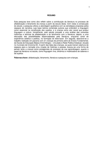 7
RESUMO
Esta pesquisa teve como alvo refletir sobre a contribuição da literatura no processo de
alfabetização e letramento da criança a partir da escuta desta. Com vistas à consecução
do estudo, a pesquisa utilizou a abordagem qualitativa com as estratégias propostas pelos
espaços de narrativa, cuja base teórica contempla autores que entendem a linguagem
como essencial na constituição dos sujeitos, e a criança como ator social que produz
linguagem e cultura. Inicialmente, este estudo procede a uma análise das conexões
históricas e teóricas da alfabetização e do letramento com a literatura; depois, a uma
discussão das possibilidades desencadeadas pela literatura, enquanto canal de
experiência estética e poética, na formação do leitor/autor. Em seguida, descreve-se o
trabalho realizado em parceria com 21 crianças da primeira série do Ensino Fundamental,
da Escola de Educação Básica Irmã Edviges – vinculada à Rede Pública Estadual, situada
no município de Criciúma-SC. A partir das falas das crianças, as quais tiveram abertura de
espaços para a narração e/ou criação de histórias e poesias, buscou-se uma forma de
pensar tanto a criança como protagonista do processo da sua aprendizagem, quanto o
papel da literatura na escola, como linguagem viva, dinâmica e mobilizadora de saberes e
de sujeitos.
Palavras-chave: alfabetização, letramento, literatura e pesquisa com crianças.
 