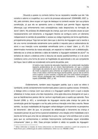 79
Situando a poesia no contexto teórico faz-se necessário ressaltar que ela “não
constitui o adorno e o supérfluo, ou o verniz do processo educacional” (OSAKABE, 2007, p.
49), pelo contrário, deve ocupar um lugar de destaque no contexto escolar “por sua própria
constituição, já que ela se apresenta como a instância que permite flagrar algumas
diferenças cujo enfrentamento trará conseqüências nada desprezíveis na formação do
aluno” (idem). No processo de alfabetização da criança, que com os estudos atuais se quer
necessariamente com letramento, a linguagem literária se configura como um elemento
indispensável no sentido de possibilitar o acesso ao código lingüístico de forma significativa,
principalmente porque “hoje tem-se bem claro que o domínio da linguagem oral e escrita e
de uma norma considerada socialmente como padrão é requisito para a sobrevivência do
aluno e sua inserção numa sociedade estratificada como a nossa” (idem, p. 47). Em
determinados momentos da nossa educação, em especial no trabalho com a alfabetização,
defendeu-se (e ainda se defende) a idéia de trabalhar a linguagem-realidade do aluno51
na
tentativa de reduzir a distância entre o discurso da escola (padrão/científico) e o do aluno
(cotidiano) como uma forma de sanar as fragilidades do aprendizado e do uso competente
da língua. Isso é válido se considerado como ponto de partida, pois:
A história mais recente da educação lingüística tem evidenciado resultados
bastante problemáticos de um ensino desmobilizante, em que a simples
valorização da variante do aluno não lhe resolve a sua condição subalterna
de modo a prepará-lo para enfrentar as exigências de uma sociedade que
mais e mais cobra o domínio da língua escrita padrão, que se não se afirma
como superior a outra variante, é aquela que uma certa história consagrou
como veículo privilegiado dos intercâmbios necessários à integração do
sujeito (OSAKABE, 2007, p. 40).
Evidentemente, também essa linguagem padrão, que o autor se refere é
cambiante, sendo constantemente transformada pelos e para os sujeitos sociais. Entretanto,
o dialogo entre a criança (com sua cultura) e a linguagem padrão (com a qual a escola
alfabetiza) é muitas vezes uma fala improdutiva. Uma ação discursiva divergente em que o
que se fala/lê/escreve parece não ter nenhum significado para o sujeito que aprende. Para
Goulart (2006, p. 451), a constituição da linguagem escrita pela criança faz parte da
constituição geral da linguagem e se faz pela continua interação entre fala e escrita. Nesse
sentido, “as duas modalidades de linguagem verbal dialogam continuamente na perspectiva
do letramento”, além de que, no processo de alfabetização e letramento da criança é
necessário pensar de que forma é possível estabelecer uma relação entre modalidade oral e
escrita de forma que uma não se sobreponha à outra, mas que “uma contribua com a outra
para que os conhecimentos e sentidos historicamente confrontados sejam entendidos
criticamente” (idem, p. 454). Esse princípio também é válido na questão da linguagem-
51
Idéias elaboradas (e tratadas de forma reducionistas em determinados contextos) a partir das propostas de
Paulo Freire para a alfabetização de adultos trabalhadores. Sobre isso ver: FREIRE (1980).
 