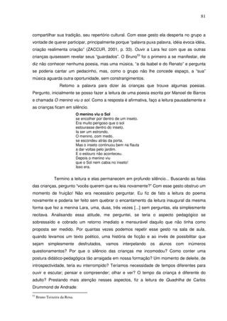 81
compartilhar sua tradição, seu repertório cultural. Com esse gesto ela desperta no grupo a
vontade de querer participar, principalmente porque “palavra puxa palavra, idéia evoca idéia,
criação realimenta criação” (ZACCUR, 2001, p. 33). Ouvir a Lara fez com que as outras
crianças quisessem revelar seus “guardados”. O Bruno53
foi o primeiro a se manifestar, ele
diz não conhecer nenhuma poesia, mas uma música, “a da Isabel e do Renato” e pergunta
se poderia cantar um pedacinho, mas, como o grupo não lhe concede espaço, a “sua”
música aguarda outra oportunidade, sem constrangimentos.
Retomo a palavra para dizer às crianças que trouxe algumas poesias.
Pergunto, inicialmente se posso fazer a leitura de uma poesia escrita por Manoel de Barros
e chamada O menino viu o sol. Como a resposta é afirmativa, faço a leitura pausadamente e
as crianças ficam em silêncio.
O menino viu o Sol
se encolher por dentro de um inseto.
Era muito perigoso que o sol
estourasse dentro do inseto.
Ia ser um estrondo.
O menino, com medo,
se escondeu atrás da porta.
Mas o inseto continuou bem na flauta
a dar voltas pelo jardim.
E o estouro não aconteceu.
Depois o menino viu
que o Sol nem cabia no inseto!
Isso era.
Termino a leitura e elas permanecem em profundo silêncio... Buscando as falas
das crianças, pergunto “vocês querem que eu leia novamente?” Com esse gesto obstruo um
momento de fruição! Não era necessário perguntar. Eu fiz de fato a leitura do poema
novamente e poderia ter feito sem quebrar o encantamento da leitura inaugural da mesma
forma que fez a menina Lara, uma, duas, três vezes [...] sem perguntas, ela simplesmente
recitava. Analisando essa atitude, me perguntei, se teria o aspecto pedagógico se
sobressaído e cobrado um retorno imediato e mensurável daquilo que não tinha como
proposta ser medido. Por quantas vezes podemos repetir esse gesto na sala de aula,
quando levamos um texto poético, uma história de ficção e ao invés de possibilitar que
sejam simplesmente desfrutados, vamos interpelando os alunos com inúmeros
questionamentos? Por que o silêncio das crianças me incomodou? Como conter uma
postura didático-pedagógica tão arraigada em nossa formação? Um momento de deleite, de
introspectividade, teria eu interrompido? Teríamos necessidade de tempos diferentes para
ouvir e escutar; pensar e compreender; olhar e ver? O tempo da criança é diferente do
adulto? Prestando mais atenção nesses aspectos, fiz a leitura de Quadrilha de Carlos
Drummond de Andrade:
53
Bruno Teixeira da Rosa.
 