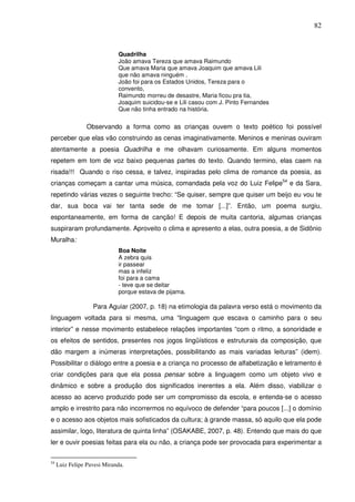 82
Quadrilha
João amava Tereza que amava Raimundo
Que amava Maria que amava Joaquim que amava Lili
que não amava ninguém .
João foi para os Estados Unidos, Tereza para o
convento,
Raimundo morreu de desastre, Maria ficou pra tia,
Joaquim suicidou-se e Lili casou com J. Pinto Fernandes
Que não tinha entrado na história.
Observando a forma como as crianças ouvem o texto poético foi possível
perceber que elas vão construindo as cenas imaginativamente. Meninos e meninas ouviram
atentamente a poesia Quadrilha e me olhavam curiosamente. Em alguns momentos
repetem em tom de voz baixo pequenas partes do texto. Quando termino, elas caem na
risada!!! Quando o riso cessa, e talvez, inspiradas pelo clima de romance da poesia, as
crianças começam a cantar uma música, comandada pela voz do Luiz Felipe54
e da Sara,
repetindo várias vezes o seguinte trecho: “Se quiser, sempre que quiser um beijo eu vou te
dar, sua boca vai ter tanta sede de me tomar [...]”. Então, um poema surgiu,
espontaneamente, em forma de canção! E depois de muita cantoria, algumas crianças
suspiraram profundamente. Aproveito o clima e apresento a elas, outra poesia, a de Sidônio
Muralha:
Boa Noite
A zebra quis
ir passear
mas a infeliz
foi para a cama
- teve que se deitar
porque estava de pijama.
Para Aguiar (2007, p. 18) na etimologia da palavra verso está o movimento da
linguagem voltada para si mesma, uma “linguagem que escava o caminho para o seu
interior” e nesse movimento estabelece relações importantes “com o ritmo, a sonoridade e
os efeitos de sentidos, presentes nos jogos lingüísticos e estruturais da composição, que
dão margem a inúmeras interpretações, possibilitando as mais variadas leituras” (idem).
Possibilitar o diálogo entre a poesia e a criança no processo de alfabetização e letramento é
criar condições para que ela possa pensar sobre a linguagem como um objeto vivo e
dinâmico e sobre a produção dos significados inerentes a ela. Além disso, viabilizar o
acesso ao acervo produzido pode ser um compromisso da escola, e entenda-se o acesso
amplo e irrestrito para não incorrermos no equívoco de defender “para poucos [...] o domínio
e o acesso aos objetos mais sofisticados da cultura; à grande massa, só aquilo que ela pode
assimilar, logo, literatura de quinta linha” (OSAKABE, 2007, p. 48). Entendo que mais do que
ler e ouvir poesias feitas para ela ou não, a criança pode ser provocada para experimentar a
54
Luiz Felipe Pavesi Miranda.
 