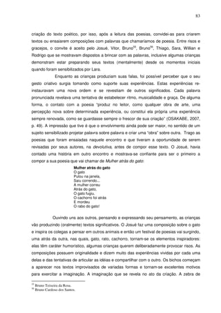 83
criação do texto poético, por isso, após a leitura das poesias, convidei-as para criarem
textos ou ensaiarem composições com palavras que chamaríamos de poesia. Entre risos e
gracejos, o convite é aceito pelo Josué, Vitor, Bruno55
, Bruno56
, Thiago, Sara, Willian e
Rodrigo que se mostravam dispostos a brincar com as palavras, inclusive algumas crianças
demonstram estar preparando seus textos (mentalmente) desde os momentos iniciais
quando foram sensibilizados por Lara.
Enquanto as crianças produziam suas falas, foi possível perceber que o seu
gesto criativo surgia tomando como suporte suas experiências. Estas experiências re-
instauravam uma nova ordem e se revestiam de outros significados. Cada palavra
pronunciada revelava uma tentativa de estabelecer ritmo, musicalidade e graça. De alguma
forma, o contato com a poesia “produz no leitor, como qualquer obra de arte, uma
percepção nova sobre determinada experiência, ou constitui ela própria uma experiência
sempre renovada, como se guardasse sempre o frescor de sua criação” (OSAKABE, 2007,
p. 49). A impressão que tive é que o envolvimento ainda pode ser maior, no sentido de um
sujeito sensibilizado projetar palavra sobre palavra e criar uma “obra” sobre outra. Trago as
poesias que foram ensaiadas naquele encontro e que tiveram a oportunidade de serem
revisadas por seus autores, na devolutiva, antes de compor esse texto. O Josué, havia
contado uma história em outro encontro e mostrava-se confiante para ser o primeiro a
compor a sua poesia que vai chamar de Mulher atrás do gato:
Mulher atrás do gato
O gato
Pulou na janela,
Saiu correndo...
A mulher correu
Atrás do gato,
O gato fugiu.
O cachorro foi atrás
E mordeu
O rabo do gato!
Ouvindo uns aos outros, pensando e expressando seu pensamento, as crianças
vão produzindo (oralmente) textos significativos. O Josué faz uma composição sobre o gato
e inspira os colegas a pensar em outros animais e então um festival de poesias vai surgindo,
uma atrás da outra, nas quais, gato, rato, cachorro, tornam-se os elementos inspiradores:
elas têm caráter humorístico, algumas crianças querem deliberadamente provocar risos. As
composições possuem originalidade e dizem muito das experiências vividas por cada uma
delas e das tentativas de articular as idéias e compartilhar com o outro. Os bichos começam
a aparecer nos textos improvisados de variadas formas e tornam-se excelentes motivos
para exercitar a imaginação. A imaginação que se revela no ato da criação. A zebra de
55
Bruno Teixeira da Rosa.
56
Bruno Cardoso dos Santos.
 