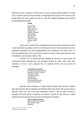 84
Muralha que “quis ir passear, mas teve que ir pra cama, porque estava de pijama” foi quem
“abriu a porteira” para os bichos entrarem na imaginação das crianças! O Vitor inventa a sua
poesia falando de ratos e gatos, que têm na “vida real” relações perigosas que os adultos
têm dificuldade de perceber:
Janela
Uma janela
Matou o rato,
Outro rato veio.
O gato fugiu
E bateu na ração
Mulher atrás,
Saiu de casa
Dez vezes
E não viu nada
Até que, enfim,
Viu...
Como vimos, o texto do Vitor assinala de forma sutil e bem humorada uma crítica
a falta de atenção dos adultos. Cunha nos lembra que uma das “maiores armas do humor é
justamente apresentar, por trás da despretensão e da irreverência, uma visão crítica, um
olhar de estranhamento, uma nova forma de pensar o mundo e revelar seus absurdos, suas
contradições, suas injustiças” (2005, p. 88).
O Bruno57
faz um esforço tentando resgatar da memória um verso pronto, faz
movimentos faciais revelando que não conseguiu lembrar de nada, então, tenta criar,
improvisa um título e narra, segundo ele, um episódio ocorrido com seu animal de
estimação:
A cachorra e a mosca
A mosca foi atrás da cachorra.
Quando o cachorro nasceu...
Da cachorra mãe.
A cachorra morreu
O filhotinho?
Morreu também.
A mosca soltou veneno
Saiu uma fumacinha...
Ouvindo o Bruno Cardoso e o Thiago, pensei: estariam eles utilizando a relação
gato-cachorro para falar da repetição, do infindável retorno das coisas. Não sei se foi essa a
intenção, talvez isso não tenha tanta importância quanto o fato de poder exercitar a
linguagem de forma lúdica e autônoma, de assumir a autoria do seu discurso e poder
partilhar formas de pensamento que foram se traduzindo em poesias:
Gato e cachorro correm
Era um gato e um cachorro
Eles viviam, viviam
Brigando
57
Bruno Teixeira da Rosa.
 
