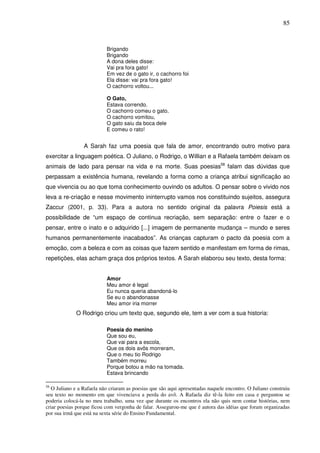 85
Brigando
Brigando
A dona deles disse:
Vai pra fora gato!
Em vez de o gato ir, o cachorro foi
Ela disse: vai pra fora gato!
O cachorro voltou...
O Gato,
Estava correndo.
O cachorro comeu o gato.
O cachorro vomitou,
O gato saiu da boca dele
E comeu o rato!
A Sarah faz uma poesia que fala de amor, encontrando outro motivo para
exercitar a linguagem poética. O Juliano, o Rodrigo, o Willian e a Rafaela também deixam os
animais de lado para pensar na vida e na morte. Suas poesias58
falam das dúvidas que
perpassam a existência humana, revelando a forma como a criança atribui significação ao
que vivencia ou ao que toma conhecimento ouvindo os adultos. O pensar sobre o vivido nos
leva a re-criação e nesse movimento ininterrupto vamos nos constituindo sujeitos, assegura
Zaccur (2001, p. 33). Para a autora no sentido original da palavra Poiesis está a
possibilidade de “um espaço de continua recriação, sem separação: entre o fazer e o
pensar, entre o inato e o adquirido [...] imagem de permanente mudança – mundo e seres
humanos permanentemente inacabados”. As crianças capturam o pacto da poesia com a
emoção, com a beleza e com as coisas que fazem sentido e manifestam em forma de rimas,
repetições, elas acham graça dos próprios textos. A Sarah elaborou seu texto, desta forma:
Amor
Meu amor é legal
Eu nunca queria abandoná-lo
Se eu o abandonasse
Meu amor iria morrer
O Rodrigo criou um texto que, segundo ele, tem a ver com a sua historia:
Poesia do menino
Que sou eu,
Que vai para a escola,
Que os dois avôs morreram,
Que o meu tio Rodrigo
Também morreu
Porque botou a mão na tomada.
Estava brincando
58
O Juliano e a Rafaela não criaram as poesias que são aqui apresentadas naquele encontro. O Juliano construiu
seu texto no momento em que vivenciava a perda do avô. A Rafaela diz tê-la feito em casa e perguntou se
poderia colocá-la no meu trabalho, uma vez que durante os encontros ela não quis nem contar histórias, nem
criar poesias porque ficou com vergonha de falar. Assegurou-me que é autora das idéias que foram organizadas
por sua irmã que está na sexta série do Ensino Fundamental.
 