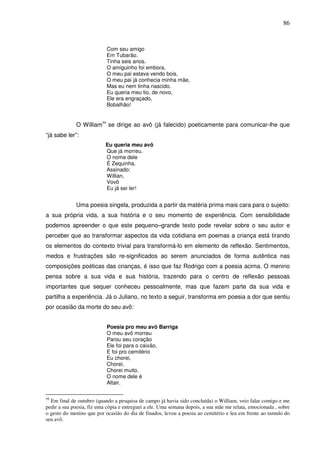 86
Com seu amigo
Em Tubarão.
Tinha seis anos.
O amiguinho foi embora,
O meu pai estava vendo bois,
O meu pai já conhecia minha mãe,
Mas eu nem tinha nascido.
Eu queria meu tio, de novo,
Ele era engraçado,
Bobalhão!
O William59
se dirige ao avô (já falecido) poeticamente para comunicar-lhe que
“já sabe ler”:
Eu queria meu avô
Que já morreu.
O nome dele
É Zequinha.
Assinado:
Willian,
Vovô
Eu já sei ler!
Uma poesia singela, produzida a partir da matéria prima mais cara para o sujeito:
a sua própria vida, a sua história e o seu momento de experiência. Com sensibilidade
podemos apreender o que este pequeno–grande texto pode revelar sobre o seu autor e
perceber que ao transformar aspectos da vida cotidiana em poemas a criança está tirando
os elementos do contexto trivial para transformá-lo em elemento de reflexão. Sentimentos,
medos e frustrações são re-significados ao serem anunciados de forma autêntica nas
composições poéticas das crianças, é isso que faz Rodrigo com a poesia acima. O menino
pensa sobre a sua vida e sua história, trazendo para o centro de reflexão pessoas
importantes que sequer conheceu pessoalmente, mas que fazem parte da sua vida e
partilha a experiência. Já o Juliano, no texto a seguir, transforma em poesia a dor que sentiu
por ocasião da morte do seu avô:
Poesia pro meu avô Barriga
O meu avô morreu
Parou seu coração
Ele foi para o caixão,
E foi pro cemitério
Eu chorei,
Chorei,
Chorei muito.
O nome dele é
Altair.
59
Em final de outubro (quando a pesquisa de campo já havia sido concluída) o William, veio falar comigo e me
pedir a sua poesia, fiz uma cópia e entreguei a ele. Uma semana depois, a sua mãe me relata, emocionada , sobre
o gesto do menino que por ocasião do dia de finados, levou a poesia ao cemitério e leu em frente ao tumulo do
seu avô.
 