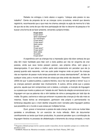 87
Rafaela me entregou o texto abaixo e sugeriu: “coloque esta poesia no seu
trabalho!”. Ciente da proposta de ter as crianças como co-autoras, entendi que deveria
registrá-lo, reconhecendo que o que mais me chamou atenção na ação da menina foi o fato
de que ela se deu conta de que não teve participação de fala no decorrer da pesquisa e foi
buscar uma forma de se fazer presente, vencendo a própria timidez.
O que serei
O que serei?
Serei carpinteiro
60
Ou marceneiro
O que serei?
O que serei?
Serei cantor
Ou ator
O que serei?
O que serei?
Serei atleta
Ou poeta
O que serei?
A experiência com as crianças traz a impressão (para não dizer certeza) de que
elas têm maior facilidade para lidar com o texto poético por não ter vergonha de criar
poesias, ainda que seus textos possam parecer, aos próprios olhos, sem graça e
desengonçados. E que talvez a melhor parte está exatamente em perceber que ela [a
poesia] quando está nascendo, nem seu autor pode imaginar onde vai parar! As crianças
não se importam de passar muito tempo pensando em coisas desimportantes61
, de falar de
qualquer coisa, pois o mundo está cheio de coisas que elas ainda vão descobrir. Piacentini
(2003) diz que “a palavra poética, a palavra literária, voa e faz voar gentes e reinos” (s.p.) e
as crianças parecem perceber isso intuitivamente. A autora, afirma ainda que a poesia
genuína, aquela que tem compromisso com a beleza, a emoção, a invenção da linguagem
ou a poesia que mostra a palavra em "estado de arte" liberta da relação convencional com a
linguagem em que as palavras vão e vêm batidas de rotina e perseguidas por todo tipo de
molde. Os gatos, cachorros e ratos que entraram na poesia das crianças já não são mais os
mesmos. Esses bichos se emanciparam, ganharam vida própria e permanecerão na
lembrança daqueles que o viram desfilar enquanto eram narrados pela linguagem poética
que possibilita ver o mundo e suas coisas por múltiplas formas.
Ouvir, gravar e transcrever a poesia de cada criança, bem como as muitas falas
paralelas e simultâneas, foi um exercício de muita reflexão. Além de documentar
cientificamente os textos que foram produzidos, foi possível perceber que a contribuição da
linguagem literária no processo de alfabetização e letramento da criança extrapola, e muito
60
Perguntei a Rafaela porque ela fez a poesia usando o masculino, ela me respondeu: porque eu e a minha irmã
decidimos assim.
61
BARROS, Manoel de. Memórias inventadas: a infância. São Paulo: Planeta, 2003. [s/p]
 