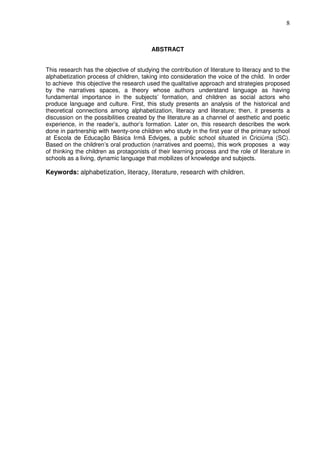 8
ABSTRACT
This research has the objective of studying the contribution of literature to literacy and to the
alphabetization process of children, taking into consideration the voice of the child. In order
to achieve this objective the research used the qualitative approach and strategies proposed
by the narratives spaces, a theory whose authors understand language as having
fundamental importance in the subjects’ formation, and children as social actors who
produce language and culture. First, this study presents an analysis of the historical and
theoretical connections among alphabetization, literacy and literature; then, it presents a
discussion on the possibilities created by the literature as a channel of aesthetic and poetic
experience, in the reader’s, author’s formation. Later on, this research describes the work
done in partnership with twenty-one children who study in the first year of the primary school
at Escola de Educação Básica Irmã Edviges, a public school situated in Criciúma (SC).
Based on the children’s oral production (narratives and poems), this work proposes a way
of thinking the children as protagonists of their learning process and the role of literature in
schools as a living, dynamic language that mobilizes of knowledge and subjects.
Keywords: alphabetization, literacy, literature, research with children.
 