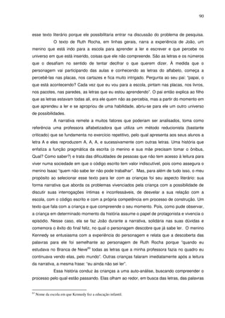90
esse texto literário porque ele possibilitaria entrar na discussão do problema de pesquisa.
O texto de Ruth Rocha, em linhas gerais, narra a experiência de João, um
menino que está indo para a escola para aprender a ler e escrever e que percebe no
universo em que está inserido, coisas que ele não compreende. São as letras e os números
que o desafiam no sentido de tentar decifrar o que querem dizer. À medida que o
personagem vai participando das aulas e conhecendo as letras do alfabeto, começa a
percebê-las nas placas, nos cartazes e fica muito intrigado. Pergunta ao seu pai: “papai, o
que está acontecendo? Cada vez que eu vou para a escola, pintam nas placas, nos livros,
nos pacotes, nas paredes, as letras que eu estou aprendendo”. O pai então explica ao filho
que as letras estavam todas ali, era ele quem não as percebia, mas a partir do momento em
que aprendeu a ler e se apropriou de uma habilidade, abriu-se para ele um outro universo
de possibilidades.
A narrativa remete a muitos fatores que poderiam ser analisados, toma como
referência uma professora alfabetizadora que utiliza um método reducionista (bastante
criticado) que se fundamenta no exercício repetitivo, pelo qual apresenta aos seus alunos a
letra A e eles reproduzem A, A, A, e sucessivamente com outras letras. Uma história que
enfatiza a função pragmática da escrita (o menino e sua mãe precisam tomar o ônibus,
Qual? Como saber?) e trata das dificuldades de pessoas que não tem acesso à leitura para
viver numa sociedade em que o código escrito tem valor indiscutível, pois como assegura o
menino Isaac “quem não sabe ler não pode trabalhar”. Mas, para além de tudo isso, o meu
propósito ao selecionar esse texto para ler com as crianças foi seu aspecto literário: sua
forma narrativa que aborda os problemas vivenciados pela criança com a possibilidade de
discutir suas interrogações íntimas e inconfessáveis, de desvelar a sua relação com a
escola, com o código escrito e com a própria competência em processo de construção. Um
texto que fala com a criança e que compreende o seu momento. Pois, como pude observar,
a criança em determinado momento da história assume o papel de protagonista e vivencia o
episódio. Nesse caso, ela se faz João durante a narrativa, solidária nas suas dúvidas e
comemora o êxito do final feliz, no qual o personagem descobre que já sabe ler. O menino
Kennedy se entusiasma com a experiência do personagem e relata que a descoberta das
palavras para ele foi semelhante ao personagem de Ruth Rocha porque “quando eu
estudava no Branca de Neve63
todas as letras que a minha professora fazia no quadro eu
continuava vendo elas, pelo mundo”. Outras crianças falaram imediatamente após a leitura
da narrativa, a mesma frase: “eu ainda não sei ler”.
Essa história conduz às crianças a uma auto-análise, buscando compreender o
processo pelo qual estão passando. Elas olham ao redor, em busca das letras, das palavras
63
Nome da escola em que Kennedy fez a educação infantil.
 