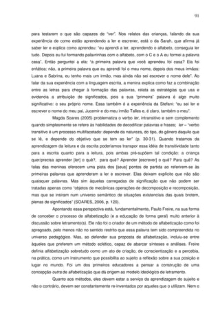 91
para testarem o que são capazes de “ver”. Nos relatos das crianças, falando da sua
experiência de como estão aprendendo a ler e escrever, está o da Sarah, que afirma já
saber ler e explica como aprendeu: “eu aprendi a ler, aprendendo o alfabeto, conseguia ler
tudo. Depois eu fui formando palavrinhas com o alfabeto, com o C e o A eu formei a palavra
casa”. Então perguntei a ela: “a primeira palavra que você aprendeu foi casa? Ela foi
enfática: não, a primeira palavra que eu aprendi foi o meu nome, depois dos meus irmãos:
Luana e Sabrina, eu tenho mais um irmão, mas ainda não sei escrever o nome dele”. Ao
falar da sua experiência com a linguagem escrita, a menina explica como faz a combinação
entre as letras para chegar à formação das palavras, relata as estratégias que usa e
evidencia a atribuição de significados, pois a sua “primeira” palavra é algo muito
significativo: o seu próprio nome. Essa também é a experiência da Stefani: “eu sei ler e
escrever o nome do meu pai, Jucemir e do meu irmão Talles e, é claro, também o meu”.
Magda Soares (2005) problematiza o verbo ler, intransitivo e sem complemento
quando simplesmente se refere às habilidades de decodificar palavras e frases; ler – “verbo
transitivo é um processo multifacetado: depende da natureza, do tipo, do gênero daquilo que
se lê, e depende do objetivo que se tem ao ler” (p. 30-31). Quando tratamos da
aprendizagem da leitura e da escrita poderíamos transpor essa idéia de transitividade tanto
para a escrita quanto para a leitura, pois ambas pré-supõem tal condição: a criança
quer/precisa aprender [ler] o quê?, para quê? Aprender [escrever] o quê? Para quê? As
falas das meninas oferecem uma pista dos [seus] pontos de partida ao referirem-se às
primeiras palavras que aprenderam a ler e escrever. Elas deixam explícito que não são
quaisquer palavras. Mas sim àquelas carregadas de significação que não podem ser
tratadas apenas como “objetos de mecânicas operações de decomposição e recomposição,
mas que se insiram num universo semântico de situações existenciais das quais brotem,
plenas de significados” (SOARES, 2006, p. 120).
Apontando essa perspectiva está, fundamentalmente, Paulo Freire, na sua forma
de conceber o processo de alfabetização (e a educação de forma geral) muito anterior à
discussão sobre letramento(s). Ele não foi o criador de um método de alfabetização como foi
apregoado, pelo menos não no sentido restrito que essa palavra tem sido compreendida no
universo pedagógico. Mas, ao defender sua proposta de alfabetização, incluiu-se entre
àqueles que preferem um método eclético, capaz de abarcar sínteses e análises. Freire
definia alfabetização sobretudo como um ato de criação, de conscientização e a percebia,
na prática, como um instrumento que possibilita ao sujeito a reflexão sobre a sua posição e
lugar no mundo. Foi um dos primeiros educadores a pensar a construção de uma
concepção outra de alfabetização que dá origem ao modelo ideológico de letramento.
Quanto aos métodos, eles devem estar a serviço da aprendizagem do sujeito e
não o contrário, devem ser constantemente re-inventados por aqueles que o utilizam. Nem o
 
