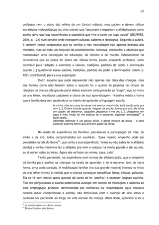 92
professor nem o aluno são reféns de um (único) método, mas podem e devem utilizar
estratégias metodológicas (ou criar outras) que “assumem e respeitam o alfabetizando como
sujeito ativo que traz experiências e sabedoria que vive e sofre um lugar social” (SOARES,
2006, p. 121) num cenário onde interagem culturas, saberes e ideologias. Segundo a autora,
é também nessa perspectiva que se verifica a não neutralidade não apenas atrelada aos
métodos, mas de todo um conjunto de procedimentos, técnicas, conteúdos e objetivos que
materializam uma concepção de educação, de homem e de mundo, independente da
consciência que se possa ter sobre ela. Dessa forma, posso, enquanto professor, tanto
contribuir para “adaptar e submeter a valores, tradições, padrões de poder e dominação
quanto [...] questionar esses valores, tradições, padrões de poder e dominações” (idem, p.
122), contribuindo para a sua superação.
Outro aspecto que pude depreender não apenas das falas das crianças, mas
das formas como elas falaram sobre o assunto foi o quanto às pessoas do círculo de
relações da criança (de grande parte delas) exercem certa pressão ao “exigir”, logo no início
do ano letivo, resultados palpáveis e claros de sua aprendizagem. Karoline relata a forma
que a família dela vem ajudando-a no intento de aprender a linguagem escrita:
A minha mãe em casa às vezes me ensina, meu irmão está dando aula pra
mim [...]. Ontem à tarde quando cheguei da escola, fomos pra avó, ela tinha
um quadro de desenhar, daqueles pequenos e me deu [...], chegamos em
casa e meu irmão foi me ensinar ler e escrever, escrever emendado
64
e
fazer tarefa.
Aprender escrever é um pouco difícil, a gente mistura as letras – e para
escrever sozinha tenho que primeiro saber as letras.
No relato da experiência da Karoline, percebe-se a participação da mãe, do
irmão e da avó, todos comprometidos em auxiliá-la. Esse mesmo empenho pode ser
percebido na fala do Bruno65
, que conta a sua experiência: “antes eu não sabia ler o alfabeto
[então] a minha madrinha fez o alfabeto pra mim e colocou na minha parede e daí eu leio,
eu já sei ler todas as letras. Agora ela vai fazer os nomes, casa, tudo”.
Tenho percebido, na experiência com turmas de alfabetização, que o empenho
da família para auxiliar as crianças na tarefa de aprender a ler e escrever tem, de certa
forma, uma curta duração. A mobilização familiar (na sua grande maioria) intensa no início
do ano letivo diminui à medida que a criança consegue decodificar letras, sílabas, palavras.
Ela se vê com menor apoio quando dá conta de ler (decifrar) e escrever (copiar) sozinha.
Fico me perguntando o quanto poderíamos avançar em termos de interações e saberes se
esta empolgação primeira, demonstrada por familiares ou responsáveis (que inclusive
confere maior compromisso à escola) não diminuísse com o avançar do ano letivo e
pudesse ser percebida ao longo da vida escolar da criança. Além disso, aprender a ler e
64
A menina refere-se a letra cursiva.
65
Bruno Cardoso dos Santos.
 