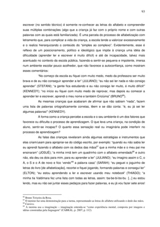 93
escrever (no sentido técnico) é somente re-conhecer as letras do alfabeto e compreender
suas múltiplas combinações (algo que a criança já faz com o próprio nome e com outras
palavras com as quais está familiarizada). É uma parcela do processo de alfabetização com
letramento que, para complicar a vida da criança, a escola tende a valorizar excessivamente
e o realiza hierarquizando o conteúdo do “simples ao complexo”. Evidentemente, esse é
reflexo de um posicionamento, político e ideológico que impõe à criança uma idéia de
dificuldade (aprender ler e escrever é muito difícil) e até de incapacidade, talvez mais
acentuado no contexto da escola pública, fazendo-a sentir-se pequena e impotente, imersa
num ambiente escolar pouco acolhedor, que não favorece a autoconfiança, como mostram
esses comentários:
“No começo da escola eu fiquei com muito medo, medo da professora ser muito
brava e de eu não conseguir aprender a ler” (JULIANO); “eu não sei ler nada e não consigo
aprender” (STEFANI); “a gente fica estudando e eu não consigo ler muito, é muito difícil!”
(KENNEDY); “no início eu fiquei com muito medo de reprovar, mas depois eu comecei a
aprender ler e escrever, aprendi o meu nome e também Criciúma” (BRUNO66
).
As mesmas crianças que acabaram de afirmar que não sabiam “nada”, fazem
uma lista de palavras ortograficamente corretas, lêem e se dão conta: “é, eu já sei ler
algumas palavras!” (KENNEDY).
A forma como a criança percebe a escola e o seu ambiente é um dos fatores que
favorece ou dificulta o processo de aprendizagem. O que leva uma criança, na condição de
aluno, sentir-se incapaz? O quanto essa sensação real ou imaginária pode interferir no
processo de aprendizagem?
As falas das crianças revelaram ainda algumas estratégias e instrumentos que
elas criam/usam para apropriar-se do código escrito, por exemplo: “quando eu não sabia ler
eu aprendi fazendo o alfabeto com os dedos das mãos67
que a minha mãe e o meu pai me
ensinaram” (JOSUÉ); “a minha irmã tem um quadrinho com o alfabeto emendado68
e outro
não, ela deu os dois para mim, para eu aprender a ler” (JULIANO); “eu imagino assim o C, o
A, o S e o A de novo e fico ‘vendo’69
a palavra casa” (SARAH); “eu peguei o joguinho de
letras do livro [de alfabetização], recortei e fiquei jogando, formando palavras e consegui ler”
(ELTON); “eu estou aprendendo a ler e escrever usando meu notebook” (THIAGO); “a
minha tia Valdimara fez uma lista com todas as letras, assim: ba-be-bi-bo-bu [...] eu estou
lendo, mas eu não sei juntar esses pedaços para fazer palavras, e eu já vou fazer sete anos!
66
Bruno Teixeira da Rosa.
67
O menino faz uma demonstração para a turma, representando as letras do alfabeto utilizando o dedo das mãos.
68
Cursivo.
69
A menina usa a imaginação – imaginação entenda-se “como experiência mental, composta por imagens e
idéias construídas pela linguagem” (CABRAL, p. 2007, p. 112).
 