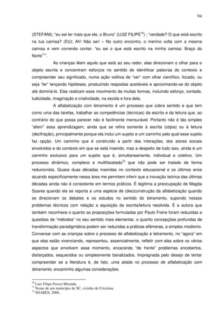 94
(STEFANI); “eu sei ler mais que ele, o Bruno” (LUIZ FILIPE70
) ; “verdade? O que está escrito
na tua camisa? (EU); Ah! Não sei! – No outro encontro, o menino volta com a mesma
camisa e vem correndo contar: “eu sei o que está escrito na minha camisa: Braço do
Norte71
”.
As crianças lêem aquilo que está ao seu redor, elas direcionam o olhar para o
objeto escrita e concentram esforços no sentido de identificar palavras do contexto e
compreender seu significado, numa ação volitiva de “ver” com olhar científico, focado, ou
seja “ler” lançando hipóteses, produzindo respostas aceitáveis e aproximando-se do objeto
até dominá-lo. Elas realizam esse movimento de muitas formas, incluindo esforço, vontade,
ludicidade, imaginação e criatividade, na escola e fora dela.
A alfabetização com letramento é um processo que cobra sentido e que tem
como uma das tarefas, trabalhar as competências (técnicas) da escrita e da leitura que, ao
contrário do que possa parecer não é facilmente mensurável. Portanto não é tão simples
“aferir” essa aprendizagem, ainda que se refira somente à escrita (cópia) ou à leitura
(decifração), principalmente porque ela inclui um sujeito e um caminho pelo qual esse sujeito
faz opção. Um caminho que é construído a partir das interações, dos atores sociais
envolvidos e do contexto em que se está inserido, mas a despeito de tudo isso, ainda é um
caminho exclusivo para um sujeito que é, simultaneamente, individual e coletivo. Um
processo dinâmico, complexo e multifacetado72
que não pode ser tratado de forma
reducionista. Quase duas décadas inseridas no contexto educacional e os últimos anos
atuando especificamente nessa área me permitem inferir que a inovação teórica das últimas
décadas ainda não é consistente em termos práticos. É legitima a preocupação de Magda
Soares quando ela se reporta a uma espécie de (des)construção da alfabetização quando
se direcionam os debates e os estudos no sentido do letramento, supondo nossos
problemas técnicos com relação a aquisição da escrita/leitura resolvida. É a autora que
também reconhece o quanto as proposições formuladas por Paulo Freire foram reduzidas a
questões de “métodos” no seu sentido mais elementar, o quanto concepções profundas de
transformação paradigmática podem ser reduzidas a práticas efêmeras, a simples modismo.
Conversar com as crianças sobre o processo de alfabetização e letramento, no “agora” em
que elas estão vivenciando, representou, essencialmente, refletir com elas sobre os vários
aspectos que envolvem esse momento, encarando “de frente” problemas encobertos,
disfarçados, esquecidos ou simplesmente banalizados. Impregnada pelo desejo de tentar
compreender se a literatura é, de fato, uma aliada no processo de alfabetização com
letramento, encaminho algumas considerações.
70
Luiz Filipe Pavesi Miranda.
71
Nome de um município de SC, vizinho de Criciúma.
72
SOARES, 2006.
 