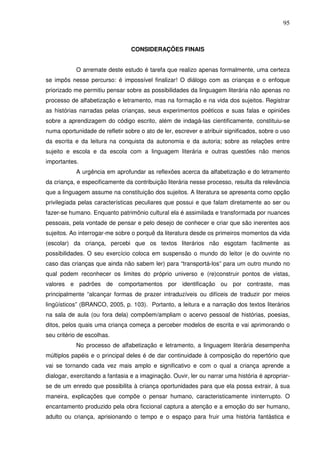 95
CONSIDERAÇÕES FINAIS
O arremate deste estudo é tarefa que realizo apenas formalmente, uma certeza
se impôs nesse percurso: é impossível finalizar! O diálogo com as crianças e o enfoque
priorizado me permitiu pensar sobre as possibilidades da linguagem literária não apenas no
processo de alfabetização e letramento, mas na formação e na vida dos sujeitos. Registrar
as histórias narradas pelas crianças, seus experimentos poéticos e suas falas e opiniões
sobre a aprendizagem do código escrito, além de indagá-las cientificamente, constituiu-se
numa oportunidade de refletir sobre o ato de ler, escrever e atribuir significados, sobre o uso
da escrita e da leitura na conquista da autonomia e da autoria; sobre as relações entre
sujeito e escola e da escola com a linguagem literária e outras questões não menos
importantes.
A urgência em aprofundar as reflexões acerca da alfabetização e do letramento
da criança, e especificamente da contribuição literária nesse processo, resulta da relevância
que a linguagem assume na constituição dos sujeitos. A literatura se apresenta como opção
privilegiada pelas características peculiares que possui e que falam diretamente ao ser ou
fazer-se humano. Enquanto patrimônio cultural ela é assimilada e transformada por nuances
pessoais, pela vontade de pensar e pelo desejo de conhecer e criar que são inerentes aos
sujeitos. Ao interrogar-me sobre o porquê da literatura desde os primeiros momentos da vida
(escolar) da criança, percebi que os textos literários não esgotam facilmente as
possibilidades. O seu exercício coloca em suspensão o mundo do leitor (e do ouvinte no
caso das crianças que ainda não sabem ler) para “transportá-los” para um outro mundo no
qual podem reconhecer os limites do próprio universo e (re)construir pontos de vistas,
valores e padrões de comportamentos por identificação ou por contraste, mas
principalmente “alcançar formas de prazer intraduzíveis ou difíceis de traduzir por meios
lingüísticos” (BRANCO, 2005, p. 103). Portanto, a leitura e a narração dos textos literários
na sala de aula (ou fora dela) compõem/ampliam o acervo pessoal de histórias, poesias,
ditos, pelos quais uma criança começa a perceber modelos de escrita e vai aprimorando o
seu critério de escolhas.
No processo de alfabetização e letramento, a linguagem literária desempenha
múltiplos papéis e o principal deles é de dar continuidade à composição do repertório que
vai se tornando cada vez mais amplo e significativo e com o qual a criança aprende a
dialogar, exercitando a fantasia e a imaginação. Ouvir, ler ou narrar uma história é apropriar-
se de um enredo que possibilita à criança oportunidades para que ela possa extrair, à sua
maneira, explicações que compõe o pensar humano, caracteristicamente ininterrupto. O
encantamento produzido pela obra ficcional captura a atenção e a emoção do ser humano,
adulto ou criança, aprisionando o tempo e o espaço para fruir uma história fantástica e
 