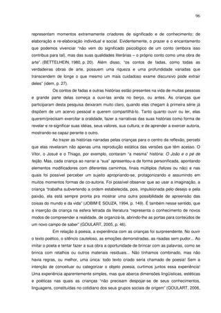 96
representam momentos extremamente criadores de significado e de conhecimento; de
elaboração e re-elaboração individual e social. Evidentemente, o prazer e o encantamento
que podemos vivenciar “não vem do significado psicológico de um conto (embora isso
contribua para tal), mas das suas qualidades literárias – o próprio conto como uma obra de
arte”. (BETTELHEIN, 1980, p. 20). Além disso, “os contos de fadas, como todas as
verdadeiras obras de arte, possuem uma riqueza e uma profundidade variadas que
transcendem de longe o que mesmo um mais cuidadoso exame discursivo pode extrair
deles” (idem, p. 27).
Os contos de fadas e outras histórias estão presentes na vida de muitas pessoas
e grande parte delas começa a ouvi-las ainda no berço, ou antes. As crianças que
participaram desta pesquisa deixaram muito claro, quando elas chegam à primeira série já
dispõem de um acervo pessoal e querem compartilhá-lo. Tanto quanto ouvir ou ler, elas
querem/precisam exercitar a oralidade, fazer a narrativas das suas histórias como forma de
revelar e re-significar suas idéias, seus valores, sua cultura; e de aprender a exercer autoria,
mostrando-se capaz perante o outro.
Ao trazer as histórias narradas pelas crianças para o centro da reflexão, percebi
que elas revelaram não apenas uma reprodução estática das versões que têm acesso. O
Vitor, o Josué e o Thiago, por exemplo, contaram “a mesma” história: O João e o pé de
feijão. Mas, cada criança ao narrar a “sua” apresentou-a de forma personificada, apontando
elementos modificadores com diferentes caminhos, finais múltiplos (felizes ou não) e nas
quais foi possível perceber um sujeito apropriando-se, protagonizando e assumindo em
muitos momentos formas de co-autoria. Foi possível observar que ao usar a imaginação, a
criança “trabalha subvertendo a ordem estabelecida, pois, impulsionada pelo desejo e pela
paixão, ela está sempre pronta pra mostrar uma outra possibilidade de apreensão das
coisas do mundo e da vida” (JOBIM E SOUZA, 1994, p. 149). É também nesse sentido, que
a inserção da criança na esfera letrada da literatura “representa o conhecimento de novos
modos de compreender a realidade, de organizá-la, abrindo-lhe as portas para conteúdos de
um novo campo de saber” (GOULART, 2005, p. 46).
Em relação à poesia, a experiência com as crianças foi surpreendente. No ouvir
o texto poético, o silêncio cauteloso, as emoções demonstradas, as risadas sem pudor... Ao
imitar o poeta e tentar fazer a sua obra a oportunidade de brincar com as palavras, como se
brinca com retalhos ou outros materiais residuais... Não tínhamos combinado, mas não
havia regras, ou melhor, uma única: todo texto criado seria chamado de poesia! Sem a
intenção de conceituar ou categorizar o objeto poesia, curtimos juntos essa experiência!
Uma experiência aparentemente simples, mas que abarca dimensões lingüísticas, estéticas
e poéticas nas quais as crianças “não precisam despojar-se de seus conhecimentos,
linguagens, constituídas no cotidiano dos seus grupos sociais de origem” (GOULART, 2006,
 
