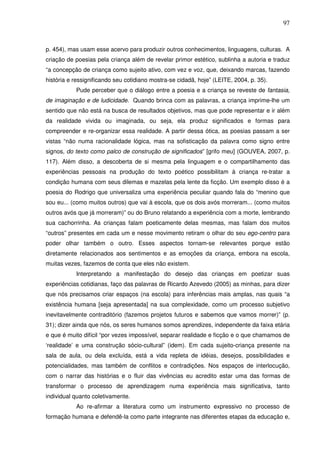 97
p. 454), mas usam esse acervo para produzir outros conhecimentos, linguagens, culturas. A
criação de poesias pela criança além de revelar primor estético, sublinha a autoria e traduz
“a concepção de criança como sujeito ativo, com vez e voz, que, deixando marcas, fazendo
história e ressignificando seu cotidiano mostra-se cidadã, hoje” (LEITE, 2004, p. 35).
Pude perceber que o diálogo entre a poesia e a criança se reveste de fantasia,
de imaginação e de ludicidade. Quando brinca com as palavras, a criança imprime-lhe um
sentido que não está na busca de resultados objetivos, mas que pode representar e ir além
da realidade vivida ou imaginada, ou seja, ela produz significados e formas para
compreender e re-organizar essa realidade. A partir dessa ótica, as poesias passam a ser
vistas “não numa racionalidade lógica, mas na sofisticação da palavra como signo entre
signos, do texto como palco de construção de significados” [grifo meu] (GOUVEA, 2007, p.
117). Além disso, a descoberta de si mesma pela linguagem e o compartilhamento das
experiências pessoais na produção do texto poético possibilitam à criança re-tratar a
condição humana com seus dilemas e mazelas pela lente da ficção. Um exemplo disso é a
poesia do Rodrigo que universaliza uma experiência peculiar quando fala do “menino que
sou eu... (como muitos outros) que vai à escola, que os dois avós morreram... (como muitos
outros avós que já morreram)” ou do Bruno relatando a experiência com a morte, lembrando
sua cachorrinha. As crianças falam poeticamente delas mesmas, mas falam dos muitos
“outros” presentes em cada um e nesse movimento retiram o olhar do seu ego-centro para
poder olhar também o outro. Esses aspectos tornam-se relevantes porque estão
diretamente relacionados aos sentimentos e as emoções da criança, embora na escola,
muitas vezes, fazemos de conta que eles não existem.
Interpretando a manifestação do desejo das crianças em poetizar suas
experiências cotidianas, faço das palavras de Ricardo Azevedo (2005) as minhas, para dizer
que nós precisamos criar espaços (na escola) para inferências mais amplas, nas quais “a
existência humana [seja apresentada] na sua complexidade, como um processo subjetivo
inevitavelmente contraditório (fazemos projetos futuros e sabemos que vamos morrer)” (p.
31); dizer ainda que nós, os seres humanos somos aprendizes, independente da faixa etária
e que é muito difícil “por vezes impossível, separar realidade e ficção e o que chamamos de
‘realidade’ e uma construção sócio-cultural” (idem). Em cada sujeito-criança presente na
sala de aula, ou dela excluída, está a vida repleta de idéias, desejos, possibilidades e
potencialidades, mas também de conflitos e contradições. Nos espaços de interlocução,
com o narrar das histórias e o fluir das vivências eu acredito estar uma das formas de
transformar o processo de aprendizagem numa experiência mais significativa, tanto
individual quanto coletivamente.
Ao re-afirmar a literatura como um instrumento expressivo no processo de
formação humana e defendê-la como parte integrante nas diferentes etapas da educação e,
 