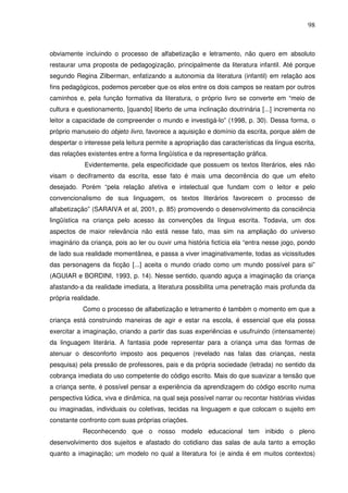 98
obviamente incluindo o processo de alfabetização e letramento, não quero em absoluto
restaurar uma proposta de pedagogização, principalmente da literatura infantil. Até porque
segundo Regina Zilberman, enfatizando a autonomia da literatura (infantil) em relação aos
fins pedagógicos, podemos perceber que os elos entre os dois campos se reatam por outros
caminhos e, pela função formativa da literatura, o próprio livro se converte em “meio de
cultura e questionamento, [quando] liberto de uma inclinação doutrinária [...] incrementa no
leitor a capacidade de compreender o mundo e investigá-lo” (1998, p. 30). Dessa forma, o
próprio manuseio do objeto livro, favorece a aquisição e domínio da escrita, porque além de
despertar o interesse pela leitura permite a apropriação das características da língua escrita,
das relações existentes entre a forma lingüística e da representação gráfica.
Evidentemente, pela especificidade que possuem os textos literários, eles não
visam o deciframento da escrita, esse fato é mais uma decorrência do que um efeito
desejado. Porém “pela relação afetiva e intelectual que fundam com o leitor e pelo
convencionalismo de sua linguagem, os textos literários favorecem o processo de
alfabetização” (SARAIVA et al, 2001, p. 85) promovendo o desenvolvimento da consciência
lingüística na criança pelo acesso às convenções da língua escrita. Todavia, um dos
aspectos de maior relevância não está nesse fato, mas sim na ampliação do universo
imaginário da criança, pois ao ler ou ouvir uma história fictícia ela “entra nesse jogo, pondo
de lado sua realidade momentânea, e passa a viver imaginativamente, todas as vicissitudes
das personagens da ficção [...] aceita o mundo criado como um mundo possível para si”
(AGUIAR e BORDINI, 1993, p. 14). Nesse sentido, quando aguça a imaginação da criança
afastando-a da realidade imediata, a literatura possibilita uma penetração mais profunda da
própria realidade.
Como o processo de alfabetização e letramento é também o momento em que a
criança está construindo maneiras de agir e estar na escola, é essencial que ela possa
exercitar a imaginação, criando a partir das suas experiências e usufruindo (intensamente)
da linguagem literária. A fantasia pode representar para a criança uma das formas de
atenuar o desconforto imposto aos pequenos (revelado nas falas das crianças, nesta
pesquisa) pela pressão de professores, pais e da própria sociedade (letrada) no sentido da
cobrança imediata do uso competente do código escrito. Mais do que suavizar a tensão que
a criança sente, é possível pensar a experiência da aprendizagem do código escrito numa
perspectiva lúdica, viva e dinâmica, na qual seja possível narrar ou recontar histórias vividas
ou imaginadas, individuais ou coletivas, tecidas na linguagem e que colocam o sujeito em
constante confronto com suas próprias criações.
Reconhecendo que o nosso modelo educacional tem inibido o pleno
desenvolvimento dos sujeitos e afastado do cotidiano das salas de aula tanto a emoção
quanto a imaginação; um modelo no qual a literatura foi (e ainda é em muitos contextos)
 
