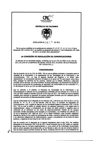 --..::,. -->
                                             CR(X'''-
                                         Comisión de Re~ulación
                                           de ComunicacIOnes
                                             _.,   , . A ,.   ,   ~"'




                                  REPÚBUCA DE COLOMBIA




                              REsowaON No. 3 6 G 7 DE 2012

    "Por la OJal se modifican en /o pertinente los artículos 30, 40, 60, 7", 12, 13, 14 Y 17 de la
 ResoIuci6n CRC 3128 de 2011, se modiñca el {JiIrágrafo del artículo 1° de la Resolución CRC 3066
                             de 2011 Y se dictan otras dispo5iclones#

            LA COMISIÓN DE REGULACIÓN DE COMUNICACIONES
    En ejercido de sus facultades legales, conferidas por la Ley 1341 de 2009, la Ley 1453 de
   2011, así como en cumplimiento de! Decreto 1630 de 2011, e! artículo 18b de la Resolución
                                      CRC 3128 de 2011, y


                                       CONSIDERANDO
 Que de acuerdo con la Ley 1341 de 2009, "Por la OJal se definen principios Y conceptos sobre la
 SOCiedad de la Informacíón Y la organlZilCión de las Tecnologías de la Información y las
 Comunicaciones -71C-, se crea la Agencia NiJctonal del Espectro Y se dictan otras
 disposICiones", le corresponde Intervenir al Estado en el sector de TIC para lograr, entre otros
 fines, proteger los derechos de los usuarios, velando por la calidad, eficiencia y adecuada
 provisión de los servicios, así como Incentivar acciones tendlenres a la prevención de fraudes en
 la red para la promoción de condiciones de seguridad, de conformidad con los numerales 1° Y
 40 de! artículo 40 de la Ley 1341 de 2009 respectivamente.

 Que en atendón a lo anteriOr, e! Ministerio de Tecnologías de la Informadón y las
 ComunicaCiones en ejerCicio de sus competendas conferidas por los artículos 10 y 18 de la Ley
 1341 de 2009, expidió el Decreto 1630 del 19 de mayo de 2011 "Por medio del OJal se adoptan
 medidas {JiIrB restringir la operaciÓn de equipos terminales hurtados que son utilizados {JiIra la
 prest;KJón de servicios de teIecomunicaCíones móviles".

 Que de conformidad con lo diSpuesto en los artículos 105 y 106 de la ley 1453 de 2011 yen los
 artículos 3°, 4°, 7°, 8° Y 10 del Decreto 1630 de 2011, la Comisión de Regulación de
 Comunicaciones -<:RC- expidió en ejerciciO de sus facultades legales la Resoludón CRC 3128 de
 2011 "Por la cual se define el modelo técnico, los aspectos operativOs Y las reglas {JiIrB la
 Implementación, cargue y actualÍZilCÍÓl1 de las bases de datos positiva Y negativa {JiIra la
 restricción de la operaciÓn en las redes de telecomuniCaCIones móviles de los equipos
 terminales móviles reporliJc/os como hurliJc/os y/o extraviados, y se modIfican los artículos 10 Y
 93 de la Resolución CRC 3066 de 2011". En la diada resolución, esta Comisión establedó
 además las fechas en las cuales los proveedores de redes y servicios deberían dar cumplimiento
 a las diferentes obllgadones de implementación, cargue y actualización de las bases de datos
 positivas y negativas de que trata la Ley 1453 de 2011.

 Que de acuerdo con lo dispuesto en la Agenda Regulatoria para el año 2012, las medidas
 adoptadas en la Resolución CRC 3128 de 2011, hacen necesario que la CRC realice un especial
 seguimiento para su correcta implementación y, como parte de las actividades programadas
 para e! primer semestre del presente año, se han llevado a cabo una vez por semana, desde el
 mes de enero hasta la primera semana de marzo, reuniones entre la CRC y los proveedores de

~----------------------------------------~~
 
