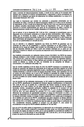 ContinuaCiÓn de la ResolUCión NO.   3 6 6 7 de          24    rL'{   2m2              Hoja No. 2 de 9

   redes Y servicios de telecomunicaciones móvtles, a través de las cuales se ha buscado abrir
   espacios para mantener el continuo acompañamiento y seguimiento a dichos proveedores en
   relación con la obligación que tienen de implementar las medidas establecidas a su cargo en la
   mencionada Resolución CRC 3128.
   Que dada la importanda que revtsten las solicitudes y propuestas presentadas por los
   proveedores de redes y servidos de telecomunicaciones móviles en el marco de las reuniones
   de seguimiento, la CRC a través de la Resolución 3584 de 2012 creó una instancia permanente
   de carácter consultivo denominada Comité Técnico de Seguimiento -crs-, con el objeto de
   promover la correcta implementación por parte de los proveedores de redes y servicios de
   telecomunicaciones móviles de las medidas adoptadas en la Resolución CRC 3128 de 2011.

   Que el artículo 14 de la Resolución CRC 3128 de 2011, contempla el procedimiento para la
   depuradón de la información contenida en la Base de Datos Administrativa -BOA- PositIva y
   señala que el Proveedor de Redes Y Servicios de Telecomunicaciones Móvtles -PRSTM-
   garantizará que los equipos terminales móviles que no tengan asociados en la BOA Positiva los
   datos confirmados del propietario o usuario autorizado por éste, no podrán registrar actividad
   en la red con posterioridad al 31 de julio de 2012.

   Que en atendón a la obIigadón regulatoria que tienen los PRSTM de garantizar que se
   confirmen los datos de los propietarios o usuarios autorizados en la BOA PoSitiva, en el
   desarrollo de las mesas de trabajo, esta ComiSiÓn fue informada por los PRSTM sobre la baja
   tasa de respuesta obtenida por éstos a partir del contacto intentado por su parte con sus
   respectivos usuarios en relación con el proceso de depuradón de la informadón contenida en la
   BOA PoSitiva.

   Que mediante comunicación con radicación Interna número 201230812, los PRSTM de manera
   unificada remitieron a esta Comisión comentarios frente a la Implementadón de la Resolución
   CRC 3128 de 2011, entre las cuales se Induyeron observaciones sobre los siguientes aspectos:
   i) Contenido de la BOA Positiva, il) Plazo definido para proceder al bloqueo de un equipo móvil
   cuando se detecta un cambio de SIM; iii) Contenido de las campañas de difuSión y
   comunicación, y iv) Verificación del prefijo TAC.

   Que en reunión sostenida el 28 de marzo de 2012 los PRSTM expresaron la necesidad de la
   entrada en operación del Sistema de Informadón de la OIAN que permitirá registrar en la BOA
   poSitiva los terminales ingresados legalmente al país y manifestaron la Importanda que todas las
   medidas tendientes a controlar el hurto de equipos terminales móvtles, sean operativas una vez
   se cuente con dicho Sistema, por lo que la CRC identifica la necesidad de ampliar el plazo de
   implementación de las medidas de depuradón de la Información de la base de datos poSitiva Y
   dar inicio al análisis de nuevas medidas relacionadas con la detección del cambio de SIM en un
   equipo mÓVil.

   Que de acuerdo con las solicitudes meooonadas, la CRC analiZÓ las observaciones presentadas
   por los PRSTM, identificando la neoeSidad de introdudr algunas modificaciones a la Resoludón
   CRC 3128 de 2011 en el sentido de: i) Determinar de manera expresa el proceso para la
   alimentación de la BOA Positiva con los datos depurados de los propietarios de los equipos
   terminales móvtles, considerando pertinente modificar lo señalado en el numeral 3.13 del
   artículo 3°, el numeral 4.17 del articulo 4° y los artículos 6°, 7°, 12 Y 14 de la Resolución CRC
   3128 de 2011, así como adicionar los artículos 7a y 7b a dicha resolución, a efectos de
   diferendar las condiciones de operatlvtdad asodadas al cargue de información a la BOA y el
   proceso de depuración de la informadón asociada a los propietarios o usuarios autorizados de
   los equipos terminales mÓViles; 11) Ampliar el plazo establecido y los medios para la divulgadón
   de la medidas por parte de los PRSTM, considerando que éstos requieren un tiempo adicional
   para adecuar sus procesos internos, y en tal sentido modificar el artículo 17 de la Resoludón
   CRC 3128 de 2011 Y iii) Definir las condiciones bajo las cuales se puede utilizar la verificación del
   TAC, considerando necesario modificar el numeral 3.11 del artículo 3°, para aclarar las
   drcunstancias en las que los PRSTM deberán identificar el TAC del IME!.

   Que con el fin de poder realizar el seguimiento a la depuradón de la informadón contenida en la
   BOA PoSitIva, esta Comisión evidenció la necesidad de poder contar con información actualizada
   del proceso de registro de datos en la BOA, por lo cual se identiflc6 la necesidad de modificar los
   numerales 4.15 y 4.19 del artículo 4° de la Resolución CRC 3128 de 2011, con el fin de disminuir
   el plazo de reporte de informad6n por parte del ABO.



~~~----------------------------------------~
 