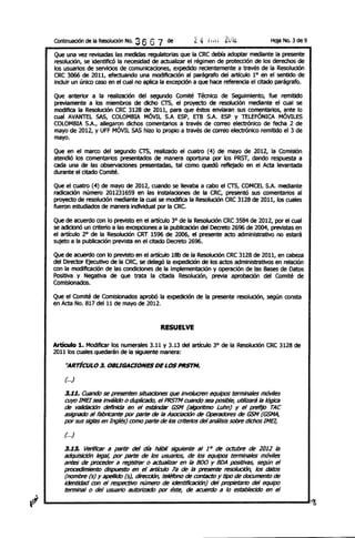 ContinuaciÓn de la Resolución No.   36 6 7   de         Z4   1,,.   ZUiL.            Hoja No. 3 de 9

Que una vez revisadas las medidas regulatorlas que la eRe debía adop:llr mediante la presente
resolución, se identifICÓ la necesidad de actualizar el régimen de protección de los derechos de
los usuarios de servlcios de comunicaciones, expedido recientemente a través de la Resolución
eRe 3066 de 2011, efectuando una modificación al parágrafo del artículo lOen el sentido de
incluir un único caso en el cual no aplica la excepción a que hace referencia el d:lldo parágrafo.

Que anterior a la realización del segundo Comité Técnico de Seguimiento, fue remitido
previamente a los miembros de dicho crs, el proyecto de resoIudón mediante el cual se
modifica la Resolución eRe 3128 de 2011, para que éstos enviaran sus comentarios, ante lo
cual AVANTEL SAS, eOLOMBlA MÓVIL S.A ESP, ETB S.A. ESP Y TELEFÓNICA MÓVILES
eOLOMBlA S.A., allegaron dichos comen:llrios a través de correo electrónico de fecha 2 de
mayo de 2012, Y UFF MÓVIL SAS hizo lo propio a través de correo electrónico remitido el 3 de
mayo.

Que en el marco del segundo crs, realizado el cuatro (4) de mayo de 2012, la COmisión
atendió los comen:llrlos presentlldos de manera oportuna por los PRST, dando.respuesta a
cada una de las observaciones presentlldas, :lI1 como quedó reflejado en el ACI:lI levan:llda
durante el d:lIdo COmité.

Que el cuatro (4) de mayo de 2012, cuando se llevaba a cabo el crs, eOMeEL S.A. mediante
radIcación número 201231659 en las ins:llladones de la eRe, presentó sus comen:llrios al
proyecto de resolución mediante la cual se modIfica la ResoIudón eRe 3128 de 2011, los cuales
fueron estudiados de manera IndMdual por la eRe.

Que de acuerdo con lo previsto en el artículo 3° de la Resolución eRe 3584 de 2012, por el cual
se adicionó un criterio a las excepcIones a la publicación del Decreto 2696 de 2004, previS:lIS en
el artículo 2° de la Resolución eRT 1596 de 2006, el presente acto administratiVo no estará
sujeto a la publicación prevls:ll en el citado Decreto 2696.

Que de acuerdo con lo previsto en el artículo 18b de la Resolución eRe 3128 de 2011, en cabeza
del Director EjeCutiVo de la eRe, se delegó la expedición de los actos administrativos en relación
con la modificacIón de las condiciones de la implementación y operación de las Bases de Datos
Positiva y Negativa de que trata la citada Resoludón, previa aprobacIón del COmité de
COmisionados.

Que el COmIté de Comisionados aprobó la expedición de la presente resolución, según cons:ll
en ACI:lI No. 817 del 11 de mayo de 2012.


                                          RESUELVE

Artículo 1. ModIficar los numerales 3.11 y 3.13 del artículo JO de la Resolución eRe 3128 de
2011 los cuales quedarán de la siguiente manera:

    ''ARTiCULO 3. OBUGACIONES DE LOS PRSTM.

    (. ..)

    3.~1. Cuando se presenten situaciones que Involucren equipoS terminales móviles
    cuyo 1MB sea inválido o duplicado, el PRSTM cuando sea posible, UUlizará la lógica
    de validación cleflnida en el estándar GSM (algoritmo Luhn) y el prefijo rAe
    asignado al fabricante por parte de la Asociación de Operadores de GSM (GSMA,
    por sus siglas en Inglés) como parte de los criterios del análisis sobre dichos IMEI,

    (. ..)

    3.13. Verificar a partir del día Mbi/ siguiente al 1 t> de octubre de 2012 la
    adquisición legal, por parte de los usuarios, de 105 equipos terminales móviles
    antes de proceder a registrar o actualizar en la ROO Y BDA positivas, según el
    procedimiento dispueSto en el artículo 7a de la presente resolución, los datos
    (nombre (5) y ¡¡pelUdo (5), dirección, teléfono de rontacto y tipo de documento de
    identidad ron el respectivo número de identificación) del propietario del equipo
    terminal o del uSUilrio autorizado por éste, de acuerdo a lo establecido en el
 