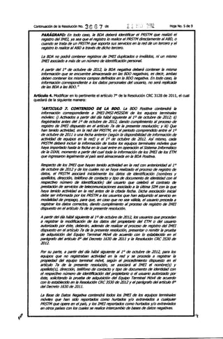 Continuación de la Resolución No.   36 67   de                                      HOja No. 5 de 9

    PARÁGRAFO: En todo ~ la BOA deberá identiffcar el PRS7M que realizó el
    registro deIIME/, ya sea que el registro /o realice el PRS7M directamente al ABO, o
    cuando se trata de un PRS7M que soporta sus servicios en la red de un tercero y el
    registro /o realice al ABO a través de dicho tercero.

    la BOA no podrá contener registros de 1MB duplicados o inválidos, ni un mismo
    1MB asociado a más de un número de Identificación personal.

    A partir del 1° de octubte de 2012, la BOA negativa deberá contener la mlslTlil
    Información que se encuentre almacenada en /as 800 negativas, es decir, ambas
    deben contener los mismos campos definidos en la Boo negativa. En todo ca~ la
    Información correspondiente a los datos personales del usuario, no será replicada
    de las BOA a las 800. H

Articulo 4. Modificar en lo pertinente el artículo 7° de la Resolución CRC 3128 de 2011, el cual
quedará de la siguiente manera:

     "ARTICULO 7. CONTENIDO DE LA BDO. la Boo PosItiVa contendrá la
    información cof7'e5POl1dlente a IMEHMSI-MSISON de los equipos terminales
    m6viles: /) Activados a partir del día hábil siguiente al 10 de octubte de 2012; I/)
    Registrados antes del 10 de octubre de 2012, dando cumplimiento al proceso de
    registro de 1MB dispuesto en el artículo 7a de la presente resolución; y II/) Que
    han tenido act:IvIdad, en la red del PRST'M¡ en el periodo comprendido entre el 10
    de octubte de 2011 o una fecha anterior (según la disponibilidad de información de
    8CI:ivIdad de equipes en la red) yel 10 de octubre de 2012. Así mismo, cada
    PRS7M deberá inCluir la información de todos los equipos terminales m6vi1es que
    haya importado hasta la fecha en la cual entre en operaciÓn el Sistema InformátICo
    de la OJAN, momento a partir del cual toda la información de /os IMEI de los ETM
    que ingresaron legalmente al país será almacenada en la BOA Positiva.

    Respecto de los 1MB que hayan tenido 8CI:ivIdad en la red con anterioridad al 10
    de octubre de 2012 Y de /os cuales no se haya realizado el proceso de registro de
    datos, el PRS7M asociará inicialmente los datos de identificación (nombtes y
    apellidos, dirección, teléfono de contacto Y tipo de documento de identidad con el
    respectivo número de identlflcación) del usuario que celebró el contrato de
    prestación de servicios de telecomunicaciones asociado a la últllTlil SIM con la que
    haya tenido 8CI:ivIdad en la red antes de la citada fecha. DIcha asoctación Inicial
    debe ser informada por los PRS7M a los usuarios que han adquirido el servicio en
    modalidad de prepago, para que, en caso que no sea válida, el usuariO proceda a
    registrar los datos correctos, dando cumplimiento al proceso de registro de 1MB
    dispuesto en elartícu/o 7a de la presente resolución.

    A partir del día hábil siguiente al 10 de octubte de 2012, los usuarios que procedan
    8 registrar la modlticaci6n de los datos del propietariO del ETM o del usuariO
    8Utorizado por éste, deberán, 8demás de reBIlzar el proceso de registro del IMEI
    dispuesto en el artículo 78 de la presente resolución, presentar o remitir la prueba
    de ildquislcíón del EquIpo Terminal Móvil de 8CueIY1o con /o establecido en el
    parágrafo del artículo 8" del Decreto 1630 de 2011 y la Resolución eRC 3530 de
    2012.

    Por su parte, a partir del día hábil siguiente 81 10 de octubte de 2012, para los
    equipos que no registraban actividad en la red y se proceda a registrar la
    propiedad del equipo terminal m6vi~ según el procedimiento dispuesto en el
    artículo 7a de la presente resolución, se asoctará al 1MB el nombre(s) y
    ape/lldo(s), dirección, teléfono de contacto y tipo de documento de identidad con
    el respectivo número de ldentlflcación del propietariO o el usuariO iJ/Jtorizado por
    éste, solicitando la prueba de ildqulslclón del Equipo Terminal Móvil de acuerdo
    con /o establecido en la Resolución CRC 3530 de 2012 y el parágrafo delartícu/o 8°
    del Decreto 1630 de 2011.

    la 88se de Datos Negativa contendrá todos los IMEI de los equipos terminales
    móviles que han sido reportados como hurtados y/o extraviados a cualquier
    PRS7M que opere en el país, y los [MEI reportados como hurtados y/o extraviados
    en otros países con los cuales se realice Intercambio de bases de datos negativas.
 