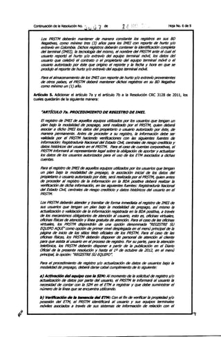 ContInuación de la ResoIUClÓll No. j t j   G7   de                                    Hoja No. 6 de 9


    Los PRSTM deberán mantener de maner¡¡ constante los registros en sus BO
    Negotlvas, romo mínimo tres (3) años para los 1MB con reporte de hurto y/o
    extravío en COlombia. Dichos registros deberán contener la identificación completa
    del terminal (1MB), la tecnología del mismo, el nombre del PRSTM ante el CUiJI el
    usuario reportó el hurtrJ y/o extravío del equipo terminal móvil, los datos del
    usuario que celebró el contrato o el propietario del equipo terminal móvil o el
    usuario autoriZado por éste que origino el reporte y la fecha y hora en que se
    produjo el reporte de hurtrJ y/o extravío del equipo terminal móvil.

     Para el allT1ilC1imamiento de los 1MB con reporte de hurtrJ y/o extravío provenientes
     de otros países, el PRSTM deberá mantener dichos' le()1stJ'os en Sil BO NegatIVa
     C()fl)()   mínimo un (1) año.

Artículo S. AdiCIonar el articulo 7a y el artículo 7b a la Resolución CRe 3128 de 2011, los
cuales quedarán de la siguiente manera:


     *ARTiCULO 7a. PROCEDINIENTO DE REGISTRO DE INo.

    El registro de lMEl de aquellos equipos utlllzi'Idos por los usuarios que tengan un
    plan bajo la modalidad de pospago, seIá realizDdo por el PRSTM, quien deberá
    asociar a dicho lMEl los datos del propietario o usuario autoriZado por éste, de
    maner¡¡ permanente. Antes de proceder a su registro, la información debe ser
     l'alldada por el PRSTM haciendo verificaciones con las siguientes fuentes de
    información: ReglstradUfÍa Nacional del Estado Civil, centrales de riesgo crediticio Y
    datos históricos del usuario en el PRSTM. Para el caso de cuentas txJrpOr8tJvas, el
    PRSTM informará al representante legal sobre la obligación de aportar y actualizar
    los datos de los usuarios autorizados para el uso de los ETM asociados a dichas
    cuentas.
    Para el regIstro de 1MB de aquellos equipos utilizados por los usuarios que tengan
    un plan bajo la modalidad de prepago, la asocJaclón inicial de los datos del
    propietario o usuario autorizado por éste, será realizada por el PRSTM, quien antes
    de proceder al registro de la infonnación en la BOA positiva deberá realizar la
    verfflcación de dicha información, en las siguientes fuentes: Registraduría Nacional
    del Estado Ovil, centrales de riesgo crediticio Y datos históricos del usuario en el
    PRSTM.

    Los PRSTM deberán atender y tramitar de forma inmediata el registro de 1MB de
    sus usuarios que tengan un plan bajo la modalidad de prepago, así mismo la
    actualización o validación de la Información registrada en la BOA positiva, a través
    de los mecaniSmos obligatorios de atención al usuario, esto es, ofidnas virtuales,
    ofidnas físicas de atención y línea gratuita de atención. Para el caso de las oficinas
    virtuales, los PRSTM dispondrán de una o¡xión denominada "REGISTRE SU
    EQUIPO AQUÍH romo o¡xión de primer nivel desplegada en el menú principal de la
    página de inldo de los sitios Web oIlcíaIes de los PRSTM. Para el caso de las
    oficinas físicas, los PRSTM deberán disponer de personal de atención al diente
    para que asista al usuario en el proreso de registro. Por su parte, para la atención
    telefónica, los PRSTM deberán disponer a partir de la publicación en el Diario
    Oficial de la presente resolución Y hasta ellO de octubre de 2012, en el menú
    principal, la o¡xión: "REGISTRE SU EQUIPO".

    Para el procedimiento de registro y/o actualización de datos de usuarios bajo la
    modalidad de prepago, deberá darse cabal cumplimiento de lo siguiente:

    al ActirlIdón del equipo con la SIN: Al momento de la solicitud de registro y/o
    actualización de datos por parte del usuario, el PRSTM le informará al usuario la
    necesidad de contar con la SIM en el ETM a registrar y que debe suministrar el
    número de la línea que se encuentra utilizando.

    b} VenWcad6n de la l:entInda del ETM: Con el fin de vertficar la propiedad y/o
    posesión del ETM, el PRSTM ldentincará al usuario y sus equipos terminales
    móviles asociados a través de sus sistemas de información de reIaci6n con el

                                                                                                        '1
 