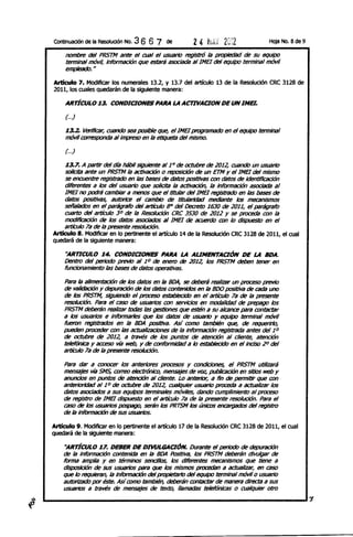 Continuación de la Resolución No.   36 6 7   de        2 4 h¡ú 20:2                 HOja No. 8 de 9

     nombre del PRSTM ante el cual el usuario regiStró la propiedad de su equipo
     tenninal móvi4 Información que estará asociada al1ME1 del equipo tenninal móvil
     empleado. n

Articulo 7. Moditlcar los numerales 13.2, y 13.7 del artículo 13 de la Resolución CRC 3128 de
2011, los cuales quedarán de la siguiente manera:

     ARTÍCULO 13. CONDICIONES PARA LA ACTlVACION DE UN INer.

     (. ..)

     13.2. VeriRaIr, cuando sea posible que, el 1MB progral1li1do en el equipo tenninal
     móvil CtJf715{JOIIda al impreso en la etiqueta del mIsmo.

       .
     (. .)

     13.7. A partir del día hábil siguiente al 10 de octubre de 2012, cuando un usuario
     solicita ante un PRSTM la activación o reposición de un ETM y el 1MB del mismo
     ~~~~~en~~de~~po~~~~~de~~oo
    diferentes a los del usuario que solicita la activación, la Información asociada al
    1MB no podrá cambiar a menos que el titular del 1MB registrado en ~ bases de
    ~~ positivas, alJtrHice el cambio de tltulalidad mediante los mecaniSmos
    señalados en el parágrafo del af1:ía¡1o 8" del Decreto 1630 de 2011, el parágrafo
    cuarto del af1:ía¡1o 3 0 de la ResoIuci6n CRC 3530 de 2012 Y ~ proceda con la
    modífIcadón de los datos a'<OCiiJdosal 1ME1 de acuerdo con /o dispuesto en el
    af1:ía¡1o 7a de la presente resoIuci6n.
Articulo 8. Modificar en lo pertinente el artículo 14 de la Resolución CRC 3128 de 2011, el cual
quedará de la siguiente manera:

     ''ARTICULO 14. CONDICIONES PARA LA AUNENTACIÓN DE LA BOA.
     Dentro del periodo previo al 10 de enero de 2012, los PRSTM deben tener en
     funcionamiento las bases de ~~ operativas.

    Para la alimentación de los ~~ en la BDA, ~ debeni reallzBr un proceso previo
    de validación Y depuración de los ~~ contenidos en la 800 positiva de cada uno
    de los PRSTM, siguiendo el proceso establecido en el af1:ía¡/o 7a de la presente
    resolución. Para el caso de usuarios con servicios en modalidad de prepago los
    PRSTM debenin reafizi1r trxIas las gestiones que estén a su alcance para contactar
    a los usuarios e informarles que los ~~ de usuario y equipo tenninal móvil
    fueron regIstrados en la BOA posIttva. Así aJI1IO también que, de requerirlo,
    pueden proceder con las actualizaciones de la Informacjoo registrada antes del 10
    de octubre de 2012, a través de los pun~ de atención al cliente, atención
    telefónica y aa:eso vía web, Y de conformidad a lo establecido en el inciso 20 del
    af1:ía¡1o 7a de la presente resolución.

    Para ~r a conocer los anteriores procesos y condiciones, el PRSTM Utilizará
    mensajes vía SMS, correo electrónico, mensajeS de I'Q? publicación en sitios web y
    anuncios en pun~ de atención al diente. Lo anterior, a fin de permitir que con
    anteriorfdad al 10 de octubre de 2012, cualquier usuario proceda a actualizar los
    ~~ asociados a sus equipos tenninales móviles, ~ndo cumplimiento al proceso
    de registro de 1MB dispuesto en el af1:ía¡1o 7a de la presente resoIuci6n. Para el
    caso de los usuarios pospago, serán los PRTSM los úniaJs encargados del registro
    de la información de sus usuarios.

Articulo 9. Moditlcar en lo pertinente el artículo 17 de la Resolución CRC 3128 de 2011, el cual
quedará de la siguiente manera:

     ''ARTÍCULO 17. DEBER DE DI1IlILGACIÓN. Durante el periodo de depuración
    de la Información contenida en la 8DA Positiva, los PRSTM deberán divulgar de
    forma amplia y en términos sencillos, los diferentes mecanISmos que tiene a
    disposiciÓn de sus usuarios para que los mismos procedan a actualizar, en caso
    que lo requieran, la Información del propietarfo del equipo terminal móvil o usuario
    autorizado por éste. AsíaJI1IO también, deberán contactar de manera directa a sus
    usuarios a través de mensajes de texto, llamadas telefónicas o cualquier otro
 
