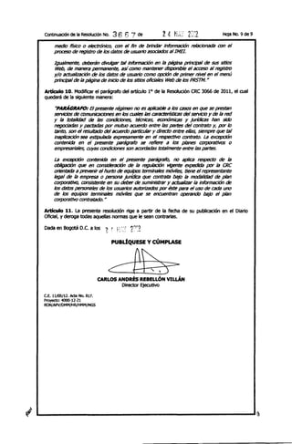 Continuacíón de la ResoIudón No.    36 6 7     de                                     Hoja    No. 9 de 9

     medio ñsiCO o electróniCO, con el fin de brindar Información relactonadiJ con el
     proceso de regIstro de los diltos de usuariO asociados alIME!.

     Igualmente, deberán divulgar tal Información en la p;Jg1na principal de SIJS sitios
     Web, de manera perTI"h1nente, así como mantener disponible el acceso al registro
     y/o actualización de los diltos de usuariO como opción de primer nivel en el menú
     principal de la página de iniCio de los sitios offcIales Web de /os PRSTM. H

Articulo 10. Modificar el parágrafo del artículo 1° de la Resolución CRC 3066 de 2011, el cual
quedará de la siguiente manera:

      "PARÁGRAFO: El presente régimen no es aplicable a los C85()5 en que se prestan
     serviciOs de comunicaciones en los cuales las características del servk:1o Y de la red
     y la totalidad de las condiciones, técnicas, económicas y jurídicas han sido
     negodadils y pactadas por mutuo acuerdo entre las partes del contrato y, por /o
     tanto, son el resultado del acuerdo pa¡t/cular y directo entre ellas, slemprf! que tal
     inaplicacIÓn sea estipuladiJ expresamente en el respectivo contrato. La excepcIÓn
     contenida en el presente parágrafo se reñere a los planes eotpOriJtivos o
     empresariales, cuyas condiciones son acordadas totalmente entre /as partes.

     La excepcIÓn contenida en el presente parágrafo, no aplica respectD de la
     obIigaci6n que en consideración de la regulación vigente expedida pOr la CRC
     orientada a prevenir el hurto de equipos terminales móviles, tiene el representante
     legal de la empresa o persona jurídica que contrata bajo la modalidad de plan
     corporativo, consistente en su deber de suministrar y actualizar la información de
     los diltos personales de los usuarios autorizi1dos por éste para el uso de cada uno
     de los eqUipos terminales móvtles que se encuentran operando bajo el plan
     corporativo contratado. H

Articulo 11. La presente resolución   rige a partir de la fecha de su publicación en el DiariO
Oficial, y deroga todas aquellas normas que le sean contrarias.

Dada en Bogotá D.C. a los ~ ~        H'::'   2":2
                                   PUBÚQUESE y CÚMPLASE



                                  c:PD,3~
                               CARLOS ANDRÉS REBELLÓN VlLLÁN
                                       Director EjeCutivo

C.f, 11/05/12. Acta No. 817.
Proyecto: 4000-12-21
RON/APV/OMM/HR/HMM/MGS
 