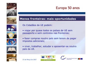 Europa 50 anos


Menos fronteiras: mais oportunidades

 Os Cidadãos da UE podem:

 • viajar por quase todos os países da UE sem
 passaporte e sem controlos nas fronteiras;

 • fazer compras noutro país sem terem de pagar
 impostos adicionais;

 • viver, trabalhar, estudar e aposentar-se noutro
 país da UE.



 23 de Março de 2007
 