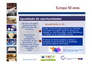 Europa 50 anos


Igualdade de oportunidades
 UE teve um papel
  pioneiro na luta
                          Actualmente a UE:
 pelos direitos das
     mulheres.          Proíbe a discriminação directa ou indirecta
       __ __            com base na origem racial ou étnica, na
                        religião ou nas convicções, numa deficiência,
   Os primeiros          na idade ou na orientação sexual.
      Tratados
    consagraram
 o princípio de que     Promove de forma positiva e activa o
  os homens e as        combate à discriminação e a igualdade
mulheres têm direito    de oportunidades para todos.
 a salário igual por
      trabalho
        igual.                                 2007- Ano Europeu da Igualdade de
                                               Oportunidades para Todos




  23 de Março de 2007
 